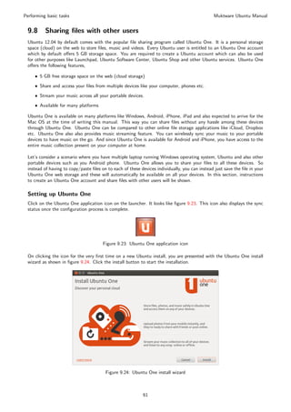 Performing basic tasks                                                                         Muktware Ubuntu Manual


 9.8      Sharing ﬁles with other users
 Ubuntu 12.04 by default comes with the popular ﬁle sharing program called Ubuntu One. It is a personal storage
 space (cloud) on the web to store ﬁles, music and videos. Every Ubuntu user is entitled to an Ubuntu One account
 which by default oﬀers 5 GB storage space. You are required to create a Ubuntu account which can also be used
 for other purposes like Launchpad, Ubuntu Software Center, Ubuntu Shop and other Ubuntu services. Ubuntu One
 oﬀers the following features,

     ˆ 5 GB free storage space on the web (cloud storage)

     ˆ Share and access your ﬁles from multiple devices like your computer, phones etc.

     ˆ Stream your music across all your portable devices.

     ˆ Available for many platforms

 Ubuntu One is available on many platforms like Windows, Android, iPhone, iPad and also expected to arrive for the
 Mac OS at the time of writing this manual. This way you can share ﬁles without any hassle among these devices
 through Ubuntu One. Ubuntu One can be compared to other online ﬁle storage applications like iCloud, Dropbox
 etc. Ubuntu One also also provides music streaming feature. You can wirelessly sync your music to your portable
 devices to have music on the go. And since Ubuntu One is available for Android and iPhone, you have access to the
 entire music collection present on your computer at home.

 Let’s consider a scenario where you have multiple laptop running Windows operating system, Ubuntu and also other
 portable devices such as you Android phone. Ubuntu One allows you to share your ﬁles to all these devices. So
 instead of having to copy/paste ﬁles on to each of these devices individually, you can instead just save the ﬁle in your
 Ubuntu One web storage and these will automatically be available on all your devices. In this section, instructions
 to create an Ubuntu One account and share ﬁles with other users will be shown.

 Setting up Ubuntu One
 Click on the Ubuntu One application icon on the launcher. It looks like ﬁgure 9.23. This icon also displays the sync
 status once the conﬁguration process is complete.




                                       Figure 9.23: Ubuntu One application icon

 On clicking the icon for the very ﬁrst time on a new Ubuntu install, you are presented with the Ubuntu One install
 wizard as shown in ﬁgure 9.24. Click the install button to start the installation.




                                        Figure 9.24: Ubuntu One install wizard



                                                           61
 
