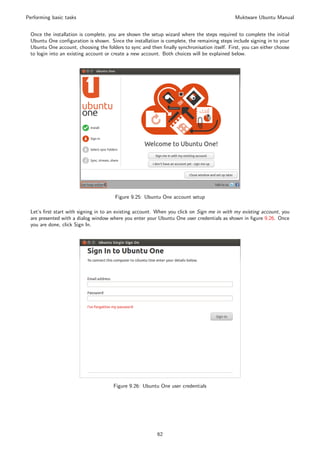 Performing basic tasks                                                                       Muktware Ubuntu Manual


 Once the installation is complete, you are shown the setup wizard where the steps required to complete the initial
 Ubuntu One conﬁguration is shown. Since the installation is complete, the remaining steps include signing in to your
 Ubuntu One account, choosing the folders to sync and then ﬁnally synchronisation itself. First, you can either choose
 to login into an existing account or create a new account. Both choices will be explained below.




                                       Figure 9.25: Ubuntu One account setup

 Let’s ﬁrst start with signing in to an existing account. When you click on Sign me in with my existing account, you
 are presented with a dialog window where you enter your Ubuntu One user credentials as shown in ﬁgure 9.26. Once
 you are done, click Sign In.




                                      Figure 9.26: Ubuntu One user credentials




                                                          62
 