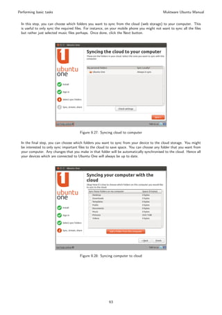 Performing basic tasks                                                                      Muktware Ubuntu Manual


 In this step, you can choose which folders you want to sync from the cloud (web storage) to your computer. This
 is useful to only sync the required ﬁles. For instance, on your mobile phone you might not want to sync all the ﬁles
 but rather just selected music ﬁles perhaps. Once done, click the Next button.




                                       Figure 9.27: Syncing cloud to computer

 In the ﬁnal step, you can choose which folders you want to sync from your device to the cloud storage. You might
 be interested to only sync important ﬁles to the cloud to save space. You can choose any folder that you want from
 your computer. Any changes that you make in that folder will be automatically synchronised to the cloud. Hence all
 your devices which are connected to Ubuntu One will always be up to date.




                                       Figure 9.28: Syncing computer to cloud




                                                         63
 
