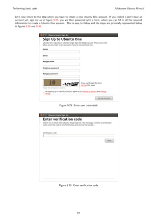 Performing basic tasks                                                                     Muktware Ubuntu Manual


 Let’s now return to the step where you have to create a new Ubuntu One account. If you clicked I don’t have an
 account yet- sign me up in ﬁgure 9.25, you are then presented with a form, where you can ﬁll in all the required
 information to create a Ubuntu One account. This is easy to follow and the steps are pictorially represented below
 in ﬁgures 9.29 and 9.30.




                                        Figure 9.29: Enter user credentials




                                        Figure 9.30: Enter veriﬁcation code




                                                        64
 