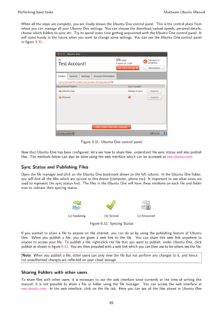Performing basic tasks                                                                         Muktware Ubuntu Manual


 When all the steps are complete, you are ﬁnally shown the Ubuntu One control panel. This is the central place from
 where you can manage all your Ubuntu One settings. You can choose the download/upload speeds, personal details,
 choose which folders to sync etc. Try to spend some time getting acquainted with the Ubuntu One control panel. It
 will come handy in the future when you want to change some settings. You can see the Ubuntu One control panel
 in ﬁgure 9.31.




                                        Figure 9.31: Ubuntu One control panel

 Now that Ubuntu One has been conﬁgured, let’s see how to share ﬁles, understand ﬁle sync status and also publish
 ﬁles. The methods below can also be done using the web interface which can be accessed at one.ubuntu.com.

 Sync Status and Publishing Files
 Open the ﬁle manager and click on the Ubuntu One bookmark shown on the left column. In the Ubuntu One folder,
 you will ﬁnd all the ﬁles which are synced to this device (computer, phone etc). It important to see what icons are
 used to represent the sync status ﬁrst. The ﬁles in the Ubuntu One will have these emblems on each ﬁle and folder
 icon to indicate their syncing status.




                               (a) Updating            (b) Synced            (c) Unsynced

                                              Figure 9.32: Syncing Status

 If you wanted to share a ﬁle to anyone on the internet, you can do so by using the publishing feature of Ubuntu
 One. When you publish a ﬁle, you are given a web link to the ﬁle. You can share this web link anywhere to
 anyone to access your ﬁle. To publish a ﬁle, right-click the ﬁle that you want to publish, under Ubuntu One, click
 publish as shown in ﬁgure 9.33. You are then provided with a web link which you can then use to let others see the ﬁle.

  Note: When you publish a ﬁle, other users can only view the ﬁle but not perform any changes to it, and hence
  no unauthorised changes are reﬂected on your cloud storage.


 Sharing Folders with other users
 To share ﬁles with other users, it is necessary to use the web interface since currently at the time of writing this
 manual, it is not possible to share a ﬁle or folder using the ﬁle manager. You can access the web interface at
 one.ubuntu.com. In the web interface, click on the ﬁle tab. Here you can see all the ﬁles stored in Ubuntu One


                                                           65
 
