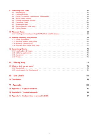9 Performing basic tasks                                                                                                                                                                                  52
  9.1 Microblogging . . . . . . . . . . . . . . . . . .                               .   .   .   .   .   .   .   .   .   .   .   .   .   .   .   .   .   .   .   .   .   .   .   .   .   .   .   .   .   52
  9.2 Listening to music . . . . . . . . . . . . . . . .                              .   .   .   .   .   .   .   .   .   .   .   .   .   .   .   .   .   .   .   .   .   .   .   .   .   .   .   .   .   54
  9.3 Editing Documents, Presentations, Spreadsheets                                  .   .   .   .   .   .   .   .   .   .   .   .   .   .   .   .   .   .   .   .   .   .   .   .   .   .   .   .   .   55
  9.4 Setting up the internet . . . . . . . . . . . . .                               .   .   .   .   .   .   .   .   .   .   .   .   .   .   .   .   .   .   .   .   .   .   .   .   .   .   .   .   .   56
  9.5 Printing documents, pictures . . . . . . . . . .                                .   .   .   .   .   .   .   .   .   .   .   .   .   .   .   .   .   .   .   .   .   .   .   .   .   .   .   .   .   57
  9.6 Composing Emails . . . . . . . . . . . . . . . .                                .   .   .   .   .   .   .   .   .   .   .   .   .   .   .   .   .   .   .   .   .   .   .   .   .   .   .   .   .   58
  9.7 Browsing the web . . . . . . . . . . . . . . . .                                .   .   .   .   .   .   .   .   .   .   .   .   .   .   .   .   .   .   .   .   .   .   .   .   .   .   .   .   .   60
  9.8 Sharing ﬁles with other users . . . . . . . . . .                               .   .   .   .   .   .   .   .   .   .   .   .   .   .   .   .   .   .   .   .   .   .   .   .   .   .   .   .   .   61
  9.9 Playing Games . . . . . . . . . . . . . . . . . .                               .   .   .   .   .   .   .   .   .   .   .   .   .   .   .   .   .   .   .   .   .   .   .   .   .   .   .   .   .   67

10 Advanced Topics                                                                                           68
   10.1 Installing other desktop shells (GNOME Shell, GNOME Classic) . . . . . . . . . . . . . . . . . . . . 68

11 Working eﬀectively using Ubuntu                                                                                                                                                                        70
   11.1 Virtual Workspaces . . . . . . . .                .   .   .   .   .   .   .   .   .   .   .   .   .   .   .   .   .   .   .   .   .   .   .   .   .   .   .   .   .   .   .   .   .   .   .   .   70
   11.2 Switching between applications . .                .   .   .   .   .   .   .   .   .   .   .   .   .   .   .   .   .   .   .   .   .   .   .   .   .   .   .   .   .   .   .   .   .   .   .   .   70
   11.3 Heads Up Display (HUD) . . . . .                  .   .   .   .   .   .   .   .   .   .   .   .   .   .   .   .   .   .   .   .   .   .   .   .   .   .   .   .   .   .   .   .   .   .   .   .   72
   11.4 Keyboard shortcuts for using Unity                .   .   .   .   .   .   .   .   .   .   .   .   .   .   .   .   .   .   .   .   .   .   .   .   .   .   .   .   .   .   .   .   .   .   .   .   72

12 Customising Ubuntu                                                                                                                                                                                     74
   12.1 Installing Lens & Scopes      .   .   .   .   .   .   .   .   .   .   .   .   .   .   .   .   .   .   .   .   .   .   .   .   .   .   .   .   .   .   .   .   .   .   .   .   .   .   .   .   .   74
   12.2 3rd Party Applications . .    .   .   .   .   .   .   .   .   .   .   .   .   .   .   .   .   .   .   .   .   .   .   .   .   .   .   .   .   .   .   .   .   .   .   .   .   .   .   .   .   .   74
   12.3 Appearance . . . . . . .      .   .   .   .   .   .   .   .   .   .   .   .   .   .   .   .   .   .   .   .   .   .   .   .   .   .   .   .   .   .   .   .   .   .   .   .   .   .   .   .   .   75
   12.4 Privacy . . . . . . . . . .   .   .   .   .   .   .   .   .   .   .   .   .   .   .   .   .   .   .   .   .   .   .   .   .   .   .   .   .   .   .   .   .   .   .   .   .   .   .   .   .   .   76


III   Getting Help                                                                                                                                                                                        78
13 What to do if you are stuck?                                                                                     79
   13.1 Ubuntu Help . . . . . . . . . . . . . . . . . . . . . . . . . . . . . . . . . . . . . . . . . . . . . . . . 79
   13.2 Latest news in the Ubuntu world . . . . . . . . . . . . . . . . . . . . . . . . . . . . . . . . . . . . . 81


IV    End Credits                                                                                                                                                                                         82
14 Contributors                                                                                                                                                                                           83


V     Appendix                                                                                                                                                                                            84
15 Appendix A - Keyboard shortcuts                                                                                                                                                                        85

16 Appendix B - Terminal commands                                                                                                                                                                         86

17 Appendix C - Keyboard keys to access the BIOS                                                                                                                                                          87




                                                                                      3
 