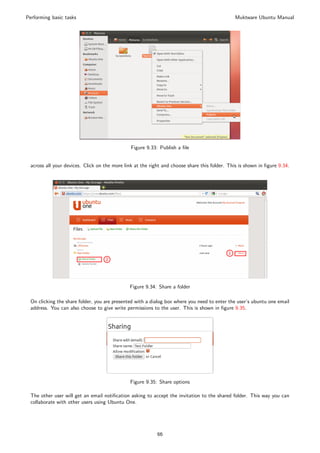 Performing basic tasks                                                                         Muktware Ubuntu Manual




                                               Figure 9.33: Publish a ﬁle


 across all your devices. Click on the more link at the right and choose share this folder. This is shown in ﬁgure 9.34.




                                              Figure 9.34: Share a folder

 On clicking the share folder, you are presented with a dialog box where you need to enter the user’s ubuntu one email
 address. You can also choose to give write permissions to the user. This is shown in ﬁgure 9.35.




                                              Figure 9.35: Share options

 The other user will get an email notiﬁcation asking to accept the invitation to the shared folder. This way you can
 collaborate with other users using Ubuntu One.




                                                           66
 