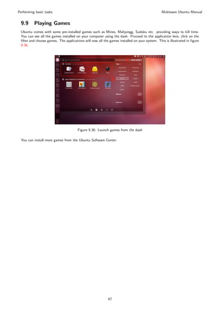 Performing basic tasks                                                                        Muktware Ubuntu Manual


 9.9      Playing Games
 Ubuntu comes with some pre-installed games such as Mines, Mahjongg, Sudoku etc. providing ways to kill time.
 You can see all the games installed on your computer using the dash. Proceed to the application lens, click on the
 ﬁlter and choose games. The applications will now all the games installed on your system. This is illustrated in ﬁgure
 9.36.




                                      Figure 9.36: Launch games from the dash

 You can install more games from the Ubuntu Software Center.




                                                          67
 