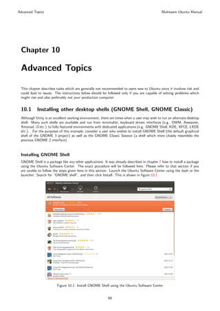Advanced Topics                                                                             Muktware Ubuntu Manual




 Chapter 10

 Advanced Topics

 This chapter describes tasks which are generally not recommended to users new to Ubuntu since it involves risk and
 could lead to issues. The instructions below should be followed only if you are capable of solving problems which
 might rise and also preferably not your production computer.


 10.1      Installing other desktop shells (GNOME Shell, GNOME Classic)
 Although Unity is an excellent working environment, there are times when a user may wish to run an alternate desktop
 shell. Many such shells are available and run from minimalist, keyboard driven interfaces (e.g. DWM, Awesome,
 Xmonad, i3 etc.) to fully featured environments with dedicated applications (e.g. GNOME Shell, KDE, XFCE, LXDE
 etc.). For the purposes of this example, consider a user who wishes to install GNOME Shell (the default graphical
 shell of the GNOME 3 project) as well as the GNOME Classic Session (a shell which more closely resembles the
 previous GNOME 2 interface).



 Installing GNOME Shell
 GNOME Shell is a package like any other applications. It was already described in chapter 7 how to install a package
 using the Ubuntu Software Center. The exact procedure will be followed here. Please refer to that section if you
 are unable to follow the steps given here in this section. Launch the Ubuntu Software Center using the dash or the
 launcher. Search for “GNOME shell”, and then click Install. This is shown in ﬁgure 10.1.




                        Figure 10.1: Install GNOME Shell using the Ubuntu Software Center


                                                         68
 