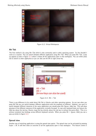 Working eﬀectively using Ubuntu                                                                Muktware Ubuntu Manual




                                           Figure 11.2: Virtual Workspaces


 Alt Tab
 The ﬁrst method is by using Alt+Tab which is also commonly used in other operating system. So this shouldn’t
 come as a surprise. You can switch between diﬀerent application using Alt+Tab. When you press Alt+Tab, a pop
 up appears as seen in ﬁgure 11.3 where it shows all the applications open in that workspace. You can either press
 tab to switch to other application or you can also use the left or right arrow key.




                                                Figure 11.3: Alt + Tab

 There is one diﬀerence to be noted about Alt-Tab in Ubuntu and other operating systems. As you saw when you
 press Alt-Tab you can switch between diﬀerent applications with the emphasis on diﬀerent. However, you want to
 switch between diﬀerent instances of the same application you should press Alt+˜    (grave, tilde) key. This will show
 previews of the diﬀerent instances of the application currently focussed. In case your keyboard does not feature the
 tilde key above the tab key, Ubuntu maps the key directly above the tab key to achieve the same eﬀect. This is to
 achieve consistent key bindings across diﬀerent keyboard variants. When you press Alt + ˜      (grave, tilde) you see a
 pop up similar to ﬁgure 11.4.



 Spread view
 Another way of switching application is using the spread view option. The spread view can be activated by pressing
 Super + W. It will then show an overview of all the applications open in that workspace. This feature comes in


                                                           71
 