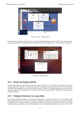 Working eﬀectively using Ubuntu                                                                 Muktware Ubuntu Manual




                                            Figure 11.4: Alt + (tilde, grave)


 handy when you have lots of application open. Instead of alt-tabbing through every one of them, you can activate the
 spread view and switch to that application directly by clicking on it in the spread view. This can be seen in ﬁgure 11.5.




                                                Figure 11.5: Spread View



 11.3       Heads Up Display (HUD)
 The Heads Up Display has already been described in detail in section 6.5. The purpose of mentioning it again is to
 recollect about how the HUD can improve the experience with dealing with the menu structure. The same example
 with the Firefox application is again brieﬂy repeated. Instead of having to manually through the menu structure for
 a particular option you are looking for, you can get it much quicker using the HUD. The HUD can be activated by
 pressing the Alt key.


 11.4       Keyboard shortcuts for using Unity
 If you haven’t realised the golden rule of working productively on a computer, well here it is. The golden rule to
 working productively on your computer is by using a combination of keyboard shortcuts and the mouse. Unity oﬀers
 a complete suite of keyboard shortcuts to achieve every little work task you want to perform. Right from switching
 between workspace, application to launching applications, there are keyboard shortcuts for every one of them. The


                                                            72
 