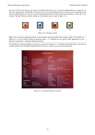 Working eﬀectively using Ubuntu                                                               Muktware Ubuntu Manual


 best part of this is that you do not need to remember them all at once. You will automatically get a hang of it as
 you start using Ubuntu. Meanwhile, at the start you can use the keyboard shortcut overlay to your advantage to see
 all the available shortcuts. You can activate the keyboard shortcut overlay (pop up) by holding on Super for a few
 seconds. You will then see number overlay on the launcher icons as seen in ﬁgure 11.6.




                        (a)                    (b)                    (c)                   (d)

                                             Figure 11.6: Number overlay

  Tip: You can launch application shown in the launcher using the help of the number overlay. For instance in
  ﬁgure 11.6, you can launch Firefox by pressing Super + 3. Similarly you can launch other applications in the
  launcher using Super + Number keyboard shortcut.
 You will also see a keyboard shortcut overlay as can seen be in ﬁgure 11.7. As already mentioned before, this shortcut
 overylay shows all the available keyboard shortcuts that you need to know to work productively.




                                       Figure 11.7: Keyboard Shortcut overlay)




                                                          73
 