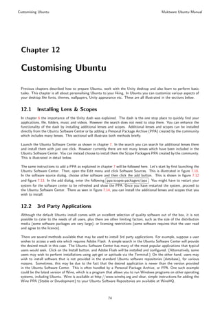 Customising Ubuntu                                                                             Muktware Ubuntu Manual




 Chapter 12

 Customising Ubuntu

 Previous chapters described how to prepare Ubuntu, work with the Unity desktop and also learn to perform basic
 tasks. This chapter is all about personalising Ubuntu to your liking. In Ubuntu you can customize various aspects of
 your desktop like fonts, themes, wallpapers, Unity appearance etc. These are all illustrated in the sections below.


 12.1      Installing Lens & Scopes
 In chapter 6 the importance of the Unity dash was explained. The dash is the one stop place to quickly ﬁnd your
 applications, ﬁle, folders, music and videos. However the search does not need to stop there. You can enhance the
 functionality of the dash by installing additional lenses and scopes. Additional lenses and scopes can be installed
 directly from the Ubuntu Software Center or by adding a Personal Package Archive (PPA) created by the community
 which includes many lenses. This sectional will illustrate both methods brieﬂy.

 Launch the Ubuntu Software Center as shown in chapter 7. In the search you can search for additional lenses there
 and install them with just one click. However currently there are not many lenses which have been included in the
 Ubuntu Software Center. You can instead choose to install them the Scope Packagers PPA created by the community.
 This is illustrated in detail below.

 The same instructions to add a PPA as explained in chapter 7 will be followed here. Let’s start by ﬁrst launching the
 Ubuntu Software Center. Then, open the Edit menu and click Software Sources. This is illustrated in ﬁgure 7.10.
 In the software source dialog, choose other software and then click the add button. This is shown in ﬁgure 7.12
 and ﬁgure 7.13. In the add dialog, enter the following ppa:scopes-packagers/ppa . You might have to restart your
 system for the software center to be refreshed and show the PPA. Once you have restarted the system, proceed to
 the Ubuntu Software Center. There as seen in ﬁgure 7.14, you can install the additional lenses and scopes that you
 wish to install.


 12.2      3rd Party Applications
 Although the default Ubuntu install comes with an excellent selection of quality software out of the box, it is not
 possible to cater to the needs of all users, plus there are other limiting factors, such as the size of the distribution
 media (some software packages are very large), or licensing restrictions (some software requires that the user read
 and agree to the licence).

 There are several methods available that may be used to install 3rd party applications. For example, suppose a user
 wishes to access a web site which requires Adobe Flash. A simple search in the Ubuntu Software Center will provide
 the desired result in this case. The Ubuntu Software Center has many of the most popular applications that typical
 users would seek. Click on the Install button, and Adobe Flash will be installed and conﬁgured. (Alternatively, some
 users may wish to perform installations using apt-get or aptitude via the Terminal.) On the other hand, users may
 wish to install software that is not provided in the standard Ubuntu software repositories (database), for various
 reasons. Sometimes, this may be due to the fact that the desired application is newer than the version provided
 in the Ubuntu Software Center. This is often handled by a Personal Package Archive, or PPA. One such example
 could be the latest version of Wine, which is a program that allows you to run Windows programs on other operating
 systems, including Ubuntu. Wine is available at http://www.winehq.org and clear, simple instructions for adding the
 Wine PPA (Stable or Development) to your Ubuntu Software Repositories are available at WineHQ.



                                                           74
 