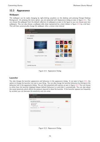 Customising Ubuntu                                                                            Muktware Ubuntu Manual


 12.3      Appearance
 Wallpaper
 The wallpaper can be easily changing by right-clicking anywhere on the desktop and pressing Change Desktop
 Background. On pressing the menu option, you are presented with Appearance dialog as seen in ﬁgure 12.1. You
 can choose the wallpaper from the default collection of wallpapers as seen in the ﬁgure or you can choose your own
 wallpapers. You can also choose a wallpaper slide show represented by a clock (shown in ﬁgure 12.1 by a red box).
 This will then automatically change the wallpaper after a certain time interval.




                                           Figure 12.1: Appearance Dialog



 Launcher
 You also change the launcher appearance and behaviour in the appearance dialog. It can seen in ﬁgure 12.1, the
 option to change the launcher icon size to your liking. You can also change the launcher behaviour by clicking on the
 behaviour tab in the appearance dialog. You are then presented with options as seen in ﬁgure 12.2. You can choose
 to either have the launcher displayed always (default behaviour) or auto-hide it automatically. You can also adjust
 the reveal sensitivity which aﬀects the pressure required to show the launcher. If the launcher appears too frequently
 by accident you can decrease the sensitivity and vice versa.




                                           Figure 12.2: Appearance Dialog



                                                          75
 