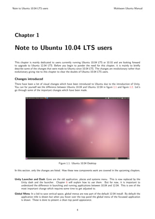 Note to Ubuntu 10.04 LTS users                                                             Muktware Ubuntu Manual




 Chapter 1

 Note to Ubuntu 10.04 LTS users

 This chapter is mainly dedicated to users currently running Ubuntu 10.04 LTS or 10.10 and are looking forward
 to upgrade to Ubuntu 12.04 LTS. Before you begin to ponder the need for this chapter, it is mainly to brieﬂy
 describe some of the changes that were made to Ubuntu since 10.04 LTS. The changes are revolutionary rather than
 evolutionary giving rise to this chapter to clear the doubts of Ubuntu 10.04 LTS users.

 Changes introduced
 There have been a lot of visual changes which have been introduced to Ubuntu due to the introduction of Unity.
 You can for yourself see the diﬀerence between Ubuntu 10.04 and Ubuntu 12.04 in ﬁgure 1.1 and ﬁgure 1.2. Let’s
 go through some of the important changes which have been made.




                                         Figure 1.1: Ubuntu 10.04 Desktop

 In this section, only the changes are listed. How these new components work are covered in the upcoming chapters.


 Unity Launcher and Dash Gone are the old application, places and systems menu. This is now replaced by the
      Unity dash and the launcher. Chapter 6 will explain how to use them. But for now, it is important to
      understand the diﬀerence in launching and running applications between 10.04 and 12.04. This is one of the
      most important change which requires some time to get adjusted to.

 Global Menu In a bid to save vertical space, global menus are now part of the default 12.04 install. By default the
      application title is shown but when you hover over the top panel the global menu of the focussed application
      is shown. These is done to present a clean top panel appearance.


                                                         4
 