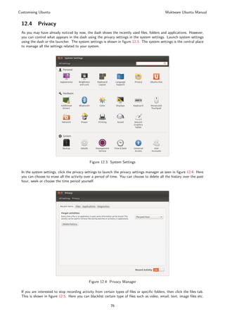 Customising Ubuntu                                                                             Muktware Ubuntu Manual


 12.4      Privacy
 As you may have already noticed by now, the dash shows the recently used ﬁles, folders and applications. However,
 you can control what appears in the dash using the privacy settings in the system settings. Launch system settings
 using the dash or the launcher. The system settings is shown in ﬁgure 12.3. The system settings is the central place
 to manage all the settings related to your system.




                                             Figure 12.3: System Settings

 In the system settings, click the privacy settings to launch the privacy settings manager as seen in ﬁgure 12.4. Here
 you can choose to erase all the activity over a period of time. You can choose to delete all the history over the past
 hour, week or choose the time period yourself.




                                             Figure 12.4: Privacy Manager

 If you are interested to stop recording activity from certain types of ﬁles or speciﬁc folders, then click the ﬁles tab.
 This is shown in ﬁgure 12.5. Here you can blacklist certain type of ﬁles such as video, email, text, image ﬁles etc.

                                                           76
 