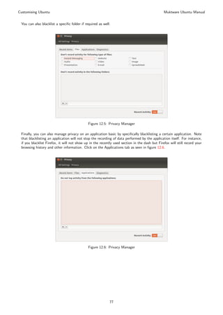 Customising Ubuntu                                                                              Muktware Ubuntu Manual


 You can also blacklist a speciﬁc folder if required as well.




                                              Figure 12.5: Privacy Manager

 Finally, you can also manage privacy on an application basic by speciﬁcally blacklisting a certain application. Note
 that blacklisting an application will not stop the recording of data performed by the application itself. For instance,
 if you blacklist Firefox, it will not show up in the recently used section in the dash but Firefox will still record your
 browsing history and other information. Click on the Applications tab as seen in ﬁgure 12.6.




                                              Figure 12.6: Privacy Manager




                                                            77
 