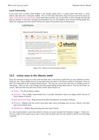 What to do if you are stuck?                                                               Muktware Ubuntu Manual


 Local Community
 If you come from a country where English is not natively spoken there is a good chance that there is a local
 Ubuntu web sites and a community website. You can ﬁnd more information about the local community teams at
 https://wiki.ubuntu.com/LoCoTeams. Since these teams are local, you can join them in their meetings and they will
 help you directly. In fact this is strongly recommended if you run into problems since directly meeting people who
 speak your language and know Ubuntu well are the easiest and quickest ways of solving issues.




                                   Figure 13.4: Ubuntu Local Community Teams



 13.2       Latest news in the Ubuntu world
 If you are interested to keep up to date with the latest news in the Ubuntu world there are many websites out there
 doing just this. Some reliable sources of news feed about the latest in the Ubuntu world are mentioned. Some of
 them are maintained by the company behind Ubuntu. This way you can be sure that they are reliable sources of
 information. There are also a sea of blogs/web sites/people talking/writing about Ubuntu. But not all of them are
 current. Web sites that have the most current content about Ubuntu are:

     ˆ Ubuntu - The oﬃcial Ubuntu website

     ˆ Canonical - This is highly recommended since it provides information about new designs which will part of
       future releases of Ubuntu.

     ˆ Mark Shuttleworth Blog - Blog maintained by Mark Shuttleworth, the founder of Ubuntu

     ˆ Muktware - Website with the current news about open source technology such as Linux, Ubuntu, and other
       open source related news.
     ˆ OMG!Ubuntu - Website Blog providing daily news about Ubuntu

 It is also recommended to read news related to Ubuntu via social networks like Facebook, Google+, Twitter etc.
 This way might be the easiest way to stay in touch with the latest news not only related to Ubuntu but technology
 in general.




                                                         81
 