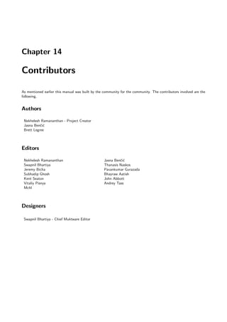 Chapter 14

Contributors

As mentioned earlier this manual was built by the community for the community. The contributors involved are the
following,


Authors

 Nekhelesh Ramananthan - Project Creator
 Jasna Benˇi´
           cc
 Brett Legree



Editors

 Nekhelesh Ramananthan                            Jasna Benˇi´
                                                           cc
 Swapnil Bhartiya                                 Thanasis Naskos
 Jeremy Bicha                                     Pavankumar Gurazada
 Subhadip Ghosh                                   Bhayraw Aatish
 Kent Seaton                                      John Abbott
 Vitaliy Pisnya                                   Andrey Tass
 Mchl



Designers

 Swapnil Bhartiya - Chief Muktware Editor
 