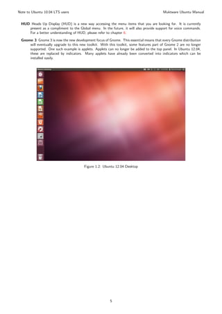 Note to Ubuntu 10.04 LTS users                                                          Muktware Ubuntu Manual


 HUD Heads Up Display (HUD) is a new way accessing the menu items that you are looking for. It is currently
    present as a compliment to the Global menu. In the future, it will also provide support for voice commands.
    For a better understanding of HUD, please refer to chapter 6.
 Gnome 3 Gnome 3 is now the new development focus of Gnome. This essential means that every Gnome distribution
     will eventually upgrade to this new toolkit. With this toolkit, some features part of Gnome 2 are no longer
     supported. One such example is applets. Applets can no longer be added to the top panel. In Ubuntu 12.04,
     these are replaced by indicators. Many applets have already been converted into indicators which can be
     installed easily.




                                       Figure 1.2: Ubuntu 12.04 Desktop




                                                       5
 