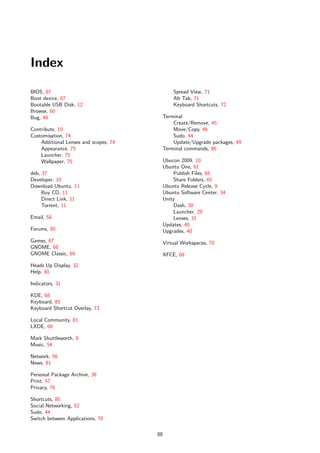 Index

BIOS, 87                                        Spread View, 71
Boot device, 87                                 Alt Tab, 71
Bootable USB Disk, 12                           Keyboard Shortcuts, 72
Browse, 60
Bug, 48                                     Terminal
                                                Create/Remove, 45
Contribute, 10                                  Move/Copy, 46
Customisation, 74                               Sudo, 44
    Additional Lenses and scopes, 74            Update/Upgrade packages, 49
    Appearance, 75                          Terminal commands, 86
    Launcher, 75
    Wallpaper, 75                           Ubucon 2009, 10
                                            Ubuntu One, 61
deb, 37                                         Publish Files, 65
Developer, 10                                   Share Folders, 65
Download Ubuntu, 11                         Ubuntu Release Cycle, 9
     Buy CD, 11                             Ubuntu Software Center, 34
     Direct Link, 11                        Unity
     Torrent, 11                                Dash, 30
                                                Launcher, 29
Email, 58                                       Lenses, 31
                                            Updates, 40
Forums, 80                                  Upgrades, 40
Games, 67                                   Virtual Workspaces, 70
GNOME, 68
GNOME Classic, 69                           XFCE, 68
Heads Up Display, 32
Help, 80

Indicators, 31

KDE, 68
Keyboard, 85
Keyboard Shortcut Overlay, 73

Local Community, 81
LXDE, 68

Mark Shuttleworth, 8
Music, 54

Network, 56
News, 81

Personal Package Archive, 38
Print, 57
Privacy, 76

Shortcuts, 85
Social Networking, 52
Sudo, 44
Switch between Applications, 70

                                       88
 