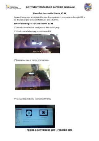 INSTITUTO TECNOLOGICO SUPERIOR RUMIÑAHUI
PERÍODO: SEPTIEMBRE 2015 – FEBRERO 2016
Manual de Instalación Ubuntu 15.04
Antes de comenzar a instalar debemos descargarnos el programa en formato ISO y
de después copiar a una unidad USB o a un CD/DVD.
Procedimiento para instalar Ubuntu 15.04
1° Introducimos la flash en el puerto USB de la laptop
2° Reiniciamos la laptop y presionamos F10
3°Esperamos que se cargue el programa.
4° Escogemos el idioma e instamos Ubuntu.
 
