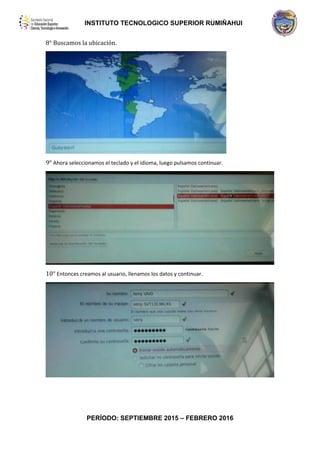 INSTITUTO TECNOLOGICO SUPERIOR RUMIÑAHUI
PERÍODO: SEPTIEMBRE 2015 – FEBRERO 2016
8° Buscamos la ubicación.
9° Ahora seleccionamos el teclado y el idioma, luego pulsamos continuar.
10° Entonces creamos al usuario, llenamos los datos y continuar.
 
