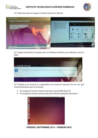 INSTITUTO TECNOLOGICO SUPERIOR RUMIÑAHUI
PERÍODO: SEPTIEMBRE 2015 – FEBRERO 2016
11° Esperamos que se cargue el sistema operativo Ubuntu.
11° Luego reiniciamos el equipo, pero no debemos olvidara que debemos sacar la
flash.
12° Cuando ya se reinicie la computadora nos dará las opciones de ver con qué
sistema deseamos que se encienda.
 Si escogemos nuestro sistema operativo actual (Windows 8)
 Si escogemos nuestro sistema operativo Ubuntu (pantalla principal )
 