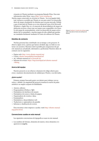      .
cionarán en Ubuntu mediante un programa llamado Wine. Para más
información sobre Wine, vaya a http://www.winehq.org.
Muchos juegos comerciales no correrán en Ubuntu. Si es un jugador habi-
tual, entonces es posible que Ubuntu no sea para usted. Los desarrolla-
dores de juegos usualmente los diseñan para un gran mercado. Debido
a que el mercado de Ubuntu no es tan sustancial como el de Microso
Windows o Apple Mac  , la mayoría de desarrolladores de juegos no
dedicarán recursos a hacer que sus juegos sean compatibles con Linux.
Si solo juega de ocasionalmente, existe un desarrollo de juegos activo Véase el Capítulo 5: Gestión de software para
saber más sobre el Centro de software de
Ubuntu.
dentro de la comunidad, y muchos juegos de alta calidad que pueden
ser instalados fácilmente mediante el Centro de soware de Ubuntu.
Detalles de contacto
Muchas personas han contribuido con su tiempo a este proyecto. Si
observa algún error, o piensa que hemos olvidado algo, no dude en con-
tactar con nosotros. Hacemos todo lo posible para asegurarnos de que
este manual sea actualizado, informativo y profesional. Nuestros datos de
contacto son los siguientes:
‣ Página web: http://www.ubuntu-manual.org/
‣ Correo: ubuntu-manual@lists.launchpad.net
‣ : #ubuntu-manual en irc.freenode.net
‣ Informes de errores: https://bugs.launchpad.net/ubuntu-manual/
+filebug
Acerca del equipo
Nuestro proyecto es un esfuerzo voluntario de código abierto para
crear y mantener documentación de calidad para Ubuntu y sus derivados.
¿Quiere ayudar?
Estamos siempre buscando gente con talento para trabajar con no-
sotros, y debido a la magnitud del proyecto tenemos la suerte de poder
satisfacer un amplio conjunto de habilidades:
‣ Autores, editores
‣ Programadores (Python o TEX)
‣ Diseñadores de interfaces de usuario
‣ Diseñadores de iconos y títulos de página
‣ Organizadores de eventos e ideas
‣ Examinadores
‣ Diseñadores y desarrolladores web
‣ Traductores y capturadores de pantalla
‣ Informes y clasiﬁcación de errores
Para encontrar cómo empezar a ayudar, visite http://ubuntu-manual.
org/getinvolved.
Convenciones usadas en este manual
Las siguientes convenciones de tipografía se usan en este manual:
‣ Los nombres de botones, elementos de menú y otros elementos 
aparecen en negrita.
 