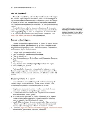      .
Usar una cámara web
A menudo los portátiles y netbooks disponen de cámaras web integra-
das. También algunos equipos de escritorio, como los iMacs de Apple, in-
tegran cámaras web en los monitores. Si compra una cámara web porque
su equipo no incluye una, lo más probable es que emplee una conexión
. Para usar una cámara web , conéctela a un puerto  libre de su
equipo.
Ubuntu detecta casi todas las cámaras web modernas de forma auto- Hay varias aplicaciones que resultan útiles si
dispone de una cámara web. Cheese puede
capturar imágenes con su cámara web, y el
reproductor multimedia VLC puede capturar
vídeo. Puede instalarlas desde el Centro de
software de Ubuntu.
mática. Puede conﬁgurar las cámaras web para aplicaciones individuales
como Skype y Empathy del menú de conﬁguración de la aplicación. Pa-
ra las cámaras web que no funcionen directamente con Ubuntu, visite
https://wiki.ubuntu.com/Webcam para obtener ayuda.
Escanear texto e imágenes
Escanear un documento es muy sencillo en Ubuntu. Se realiza median-
te la aplicación Simple Scan. La mayoría de las veces, Ubuntu detectará
automáticamente su escáner y podrá usarlo directamente. Para escanear
un documento siga los siguientes pasos:
. Coloque lo que quiera escanear en el escáner.
. Haga clic para abrir el tablero e introduzca scan.
. Pulse en Simple Scan.
. Haga clic para elegir entre Texto o Foto desde Documento ‣ Escanear ‣
Texto.
. Pulse Escanear.
. Haga clic en el icono de la hoja de papel para añadir otra página.
. Pulse Guardar para guardar.
Puede guardar los documentos escaneados y las imágenes en .
También los puede guardar en formato  para poder abrirlos con Acro-
bat Reader. Para hacerlo, añada la extensión .pdf al ﬁnal del nombre del
archivo.
Solucionar problemas de su escáner
Si no se detecta su escáner, Ubuntu puede mostrarle un mensaje de
«No hay ningún escáner disponible» cuando intente escanear. Debe
existir una razón para que Ubuntu no encuentre su escáner.
‣ Simplemente desenchufe el escáner y vuelva a conectarlo. Si es un
escáner  moderno, es muy probable que funcione.
‣ El controlador de su escáner no se está cargando automáticamente.
Reinicie su sistema. ¡Podría ayudar!
‣ Su escáner no está soportado en Ubuntu. La mayoría de los tipos de
escáner no soportados son antiguos escáneres de puerto paralelo o
impresoras/escáner/fax All-in-One de Lexmark.
‣ Listado del proyecto  de escáneres soportados. El proyecto 
(«Scanner Access Now Easy», acceso fácil al escáner) proporciona la
mayoría de los motores para el soware de escaneo en Ubuntu.
‣ Compruebe https://wiki.ubuntu.com/HardwareSupportComponentsScanners
para encontrar que escáneres funcionan con Ubuntu.
 