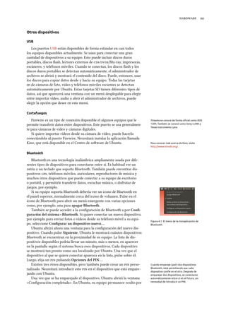  
Otros dispositivos
USB
Los puertos USB están disponibles de forma estándar en casi todos
los equipos disponibles actualmente. Se usan para conectar una gran
cantidad de dispositivos a su equipo. Esto puede incluir discos duros
portables, discos ﬂash, lectores externos de s//Blu-ray, impresoras,
escáneres, y teléfonos móviles. Cuando se conectan, los discos ﬂash y los
discos duros portables se detectan automáticamente, el administrador de
archivos se abrirá y mostrará el contenido del disco. Puede, entonces, usar
los discos para copiar datos desde y hacia su equipo. Todas las tarjetas
 de cámaras de foto, vídeo y teléfonos móviles recientes se detectan
automáticamente por Ubuntu. Estas tarjetas SD tienen diferentes tipos de
datos, así que aparecerá una ventana con un menú desplegable para elegir
entre importar vídeo, audio o abrir el administrador de archivos, puede
elegir la opción que desee en este menú.
Cortafuegos
Firewire es un tipo de conexión disponible el algunos equipos que le Firewire se conoce de forma oﬁcial como IEEE
1394. También se conoce como Sony i.LINK y
Texas Instruments Lynx.
permite transferir datos entre dispositivos. Este puerto se usa generalmen-
te para cámaras de vídeo y cámaras digitales.
Si quiere importar vídeos desde su cámara de vídeo, puede hacerlo
conectándola al puerto Firewire. Necesitará instalar la aplicación llamada
Kino, que está disponible en el Centro de soware de Ubuntu. Para conocer más acerca de Kino, visite
http://www.kinodv.org/.
Bluetooth
Bluetooth es una tecnología inalámbrica ampliamente usada por dife-
rentes tipos de dispositivos para conectarse entre sí. Es habitual ver un
ratón o un teclado que soporte Bluetooth. También puede encontrar dis-
positivos , teléfonos móviles, auriculares, reproductores de música y
muchos otros dispositivos que puede conectar a su equipo de escritorio
o portátil, y permitirle transferir datos, escuchar música, o disfrutar de
juegos, por ejemplo.
Si su equipo soporta Bluetooth debería ver un icono de Bluetooth en
el panel superior, normalmente cerca del icono de volumen. Pulse en el
icono de Bluetooth para abrir un menú emergente con varias opciones
como, por ejemplo, una para apagar Bluetooth.
Figura 4.1: El menú de la miniaplicación de
Bluetooth.
También se puede acceder a la conﬁguración de Bluetooth a por Conﬁ-
guración del sistema ‣ Bluetooth. Si quiere conectar un nuevo dispositivo,
por ejemplo para enviar fotos o vídeos desde su teléfono móvil a su equi-
po, seleccione Conﬁgurar un dispositivo nuevo….
Ubuntu abrirá ahora una ventana para la conﬁguración del nuevo dis-
positivo. Cuando pulse Siguiente, Ubuntu le mostrará cuántos dispositivos
Bluetooth se encuentran en la proximidad de su equipo. La lista de dis-
positivos disponibles podría llevar un minuto, más o menos, en aparecer
en la pantalla según el sistema busca esos dispositivos. Cada dispositivo
se mostrará tan pronto como sea localizado por Ubuntu. Una vez que el
dispositivo al que se quiere conectar aparezca en la lista, pulse sobre él.
Luego, elija un  pulsando Opciones del PIN….
Existen tres es disponibles, pero también puede crear un  perso- Cuando empareje (pair) dos dispositivos
Bluetooth, está permitiendo que cada
dispositivo confíe en el otro. Después de
emparejar dos dispositivos, se conectarán
automáticamente entre sí en el futuro, sin
necesidad de introducir un PIN.
nalizado. Necesitará introducir este  en el dispositivo que está empare-
jando con Ubuntu.
Una vez que se ha emparejado el dispositivo, Ubuntu abrirá la ventana
«Conﬁguración completada». En Ubuntu, su equipo permanece oculto por
 