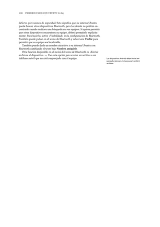      .
defecto, por razones de seguridad. Esto signiﬁca que su sistema Ubuntu
puede buscar otros dispositivos Bluetooth, pero los demás no podrán en-
contrarle cuando realicen una búsqueda en sus equipos. Si quiere permitir
que otros dispositivos encuentren su equipo, deberá permitirlo explícita-
mente. Para hacerlo, active «Visibilidad» en la conﬁguración de Bluetooth.
También puede pulsar en el icono de Bluetooth y seleccione Visible para
permitir que su equipo sea localizable.
También puede darle un nombre atractivo a su sistema Ubuntu con
Bluetooth cambiando el texto bajo Nombre amigable.
Otra función disponible en el menú del icono de Bluetooth es «Enviar
archivos al dispositivo…». Use esta opción para enviar un archivo a un
teléfono móvil que no esté emparejado con el equipo. Los dispositivos Android deben estar em-
parejados siempre, incluso para transferir
archivos.
 