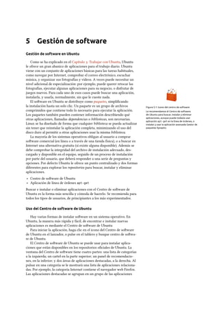 5 Gestión de software
Gestión de software en Ubuntu
Como se ha explicado en el Capítulo : Trabajar con Ubuntu, Ubuntu
le ofrece un gran abanico de aplicaciones para el trabajo diario. Ubuntu
viene con un conjunto de aplicaciones básicas para las tareas habituales,
como navegar por Internet, comprobar el correo electrónico, escuchar
música, y organizar sus fotografías y vídeos. A veces puede necesitar un
nivel adicional de especialización: por ejemplo, puede querer retocar las
fotografías, ejecutar algunas aplicaciones para su negocio, o disfrutar de
juegos nuevos. Para cada uno de esos casos puede buscar una aplicación,
instalarla, y usarla, normalmente, sin que le cueste nada.
Figura 5.1: Icono del centro de software
El soware en Ubuntu se distribuye como paquetes, simpliﬁcando
Le recomendamos el Centro de software
de Ubuntu para buscar, instalar y eliminar
aplicaciones, aunque puede todavía usar
aplicación apt-get en la línea de órdenes, o
instalar y usar la aplicación avanzada Gestor de
paquetes Synaptic.
la instalación hasta un solo clic. Un paquete es un grupo de archivos
comprimidos que contiene todo lo necesario para ejecutar la aplicación.
Los paquetes también pueden contener información describiendo qué
otras aplicaciones, llamadas dependencias o bibliotecas, son necesarias.
Linux se ha diseñado de forma que cualquier biblioteca se pueda actualizar
sin tener que reinstalar la aplicación completa, minimizando el uso del
disco duro al permitir a otras aplicaciones usar la misma biblioteca.
La mayoría de los sistemas operativos obligan al usuario a comprar
soware comercial (en línea o a través de una tienda física), o a buscar en
Internet una alternativa gratuita (si existe alguna disponible). Además se
debe comprobar la integridad del archivo de instalación adecuado, des-
cargado y disponible en el equipo, seguido de un proceso de instalación
por parte del usuario, que deberá responder a una serie de preguntas y
opciones. Por defecto Ubuntu le ofrece un punto centralizado y dos formas
diferentes para explorar los repositorios para buscar, instalar y eliminar
aplicaciones.
‣ Centro de soware de Ubuntu
‣ Aplicación de línea de órdenes apt-get
Buscar e instalar o eliminar aplicaciones con el Centro de soware de
Ubuntu es la forma más sencilla y cómoda de hacerlo. Se recomienda para
todos los tipos de usuarios, de principiantes a los más experimentados.
Uso del Centro de software de Ubuntu
Hay varias formas de instalar soware en un sistema operativo. En
Ubuntu, la manera más rápida y fácil, de encontrar e instalar nuevas
aplicaciones es mediante el Centro de soware de Ubuntu
Para iniciar la aplicación, haga clic en el icono del Centro de soware
de Ubuntu en el lanzador, o pulse en el tablero y busque centro de sowa-
re de Ubuntu.
El Centro de soware de Ubuntu se puede usar para instalar aplica-
ciones que están disponibles en los repositorios oﬁciales de Ubuntu. La
ventana del Centro de soware tiene cuatro partes: una lista de categorías
a la izquierda; un cartel en la parte superior; un panel de recomendacio-
nes, en la inferior; y dos áreas de aplicaciones destacadas, a la derecha. Al
pulsar en una categoría se le mostrará una lista de aplicaciones relaciona-
das. Por ejemplo, la categoría Internet contiene el navegador web Firefox.
Las aplicaciones destacadas se agrupan en un grupo de las aplicaciones
 