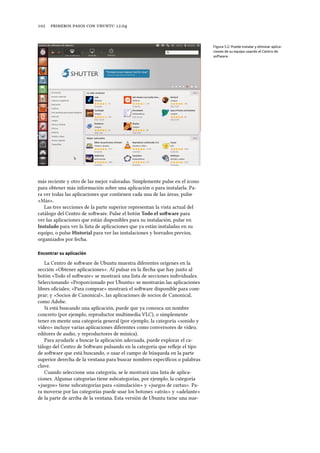      .
Figura 5.2: Puede instalar y eliminar aplica-
ciones de su equipo usando el Centro de
software.
más reciente y otro de las mejor valoradas. Simplemente pulse en el icono
para obtener más información sobre una aplicación o para instalarla. Pa-
ra ver todas las aplicaciones que contienen cada una de las áreas, pulse
«Más».
Las tres secciones de la parte superior representan la vista actual del
catálogo del Centro de soware. Pulse el botón Todo el soware para
ver las aplicaciones que están disponibles para su instalación, pulse en
Instalado para ver la lista de aplicaciones que ya están instaladas en su
equipo, o pulse Historial para ver las instalaciones y borrados previos,
organizados por fecha.
Encontrar su aplicación
La Centro de soware de Ubuntu muestra diferentes orígenes en la
sección «Obtener aplicaciones». Al pulsar en la ﬂecha que hay junto al
botón «Todo el soware» se mostrará una lista de secciones individuales.
Seleccionando «Proporcionado por Ubuntu» se mostrarán las aplicaciones
libres oﬁciales; «Para comprar» mostrará el soware disponible para com-
prar; y «Socios de Canonical», las aplicaciones de socios de Canonical,
como Adobe.
Si está buscando una aplicación, puede que ya conozca un nombre
concreto (por ejemplo, reproductor multimedia VLC), o simplemente
tener en mente una categoría general (por ejemplo, la categoría «sonido y
vídeo» incluye varias aplicaciones diferentes como conversores de vídeo,
editores de audio, y reproductores de música).
Para ayudarle a buscar la aplicación adecuada, puede explorar el ca-
tálogo del Centro de Soware pulsando en la categoría que reﬂeje el tipo
de soware que está buscando, o usar el campo de búsqueda en la parte
superior derecha de la ventana para buscar nombres especíﬁcos o palabras
clave.
Cuando seleccione una categoría, se le mostrará una lista de aplica-
ciones. Algunas categorías tiene subcategorías, por ejemplo, la categoría
«juegos» tiene subcategorías para «simulación» y «juegos de cartas». Pa-
ra moverse por las categorías puede usar los botones «atrás» y «adelante»
de la parte de arriba de la ventana. Esta versión de Ubuntu tiene una nue-
 