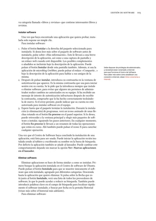    
va categoría llamada «libros y revistas» que contiene interesantes libros y
revistas.
Instalar software
Una vez que haya encontrado una aplicación que quiera probar, insta-
larla solo supone un simple clic.
Para instalar soware:
. Pulse el botón Instalar a la derecha del paquete seleccionado para
instalarlo. Si desea leer más sobre el paquete de soware antes de
instalarlo, pulse sobre «Más información». Esto le llevará a una breve
descripción de la aplicación, así como a una captura de pantalla y
un enlace web cuando esté disponible. Los posibles complementos
o añadidos se incluirán bajo la descripción de la aplicación. Puede
pulsar el botón Instalar desde esta pantalla también. Además, si usa la Debe disponer de privilegios de administrador,
y necesitará estar conectado a Internet
para que funcione el Centro de Software.
Para saber más sobre cómo establecer una
conexión a Internet, véase Cómo conectarse a
Internet.
aplicación de microblog Gwibber, puede pulsar el enlace «Compartir…»
bajo la descripción de la aplicación para hablar a sus amigos de la
misma.
. Después de pulsar instalar, introduzca su contraseña en la ventana de
autenticación que aparece. Es la misma contraseña que usa para iniciar
sesión con su cuenta. Se le pide que la introduzca siempre que instale
o elimine soware, para evitar que alguien sin permisos de adminis-
trador realice cambios no autorizados en su equipo. Si ha recibido un
mensaje de intento de autenticación infructuoso después de escribir
la contraseña, compruebe que lo ha hecho correctamente tecleándo-
la de nuevo. Si el error persiste, puede indicar que su cuenta no está
autorizada para instalar soware en el equipo.
. Espere hasta que el paquete termine la instalación. Durante la instala-
ción (o eliminación) de programas, verá un icono animado de unas ﬂe-
chas rotando en el botón En proceso en el panel superior. Si lo desea,
puede retroceder a la ventana principal y elegir más paquetes de so-
ware a instalar, siguiendo los pasos anteriores. En cualquier momento,
el botón En proceso le llevará a un resumen de todas las operaciones
que están en curso. Ahí también puede pulsar el icono X para cancelar
cualquier operación.
Una vez que el Centro de Soware haya concluido la instalación de una
aplicación, está lista para ser usada. Puede iniciar la aplicación recién ins-
talada yendo al tablero y escribiendo su nombre en la barra de búsqueda.
Por defecto la aplicación también se añade al lanzador. Puede cambiar este
comportamiento dejando sin marcar la opción Ver ‣ Nuevas aplicaciones
en el lanzador.
Eliminar software
Eliminar aplicaciones se hace de forma similar a como se instalan. Pri-
mero busque la aplicación instalada en el Centro de soware de Ubuntu.
Puede pulsar el botón Instalado para que se muestre únicamente el so-
ware que está instalado, agrupado por diferentes categorías. Descienda
hasta la aplicación que quiere eliminar. Si pulsa sobre la ﬂecha que es-
tá junto al botón Instalado, verá una lista de todos los proveedores de
soware, lo que le puede ayudar a reducir su búsqueda. También puede
introducir palabras clave en el campo de búsqueda para localizar rápida-
mente el soware instalado, o buscar por fecha en la pestaña Historial
(véase más sobre el historial más adelante)..
Para eliminar soware:
 
