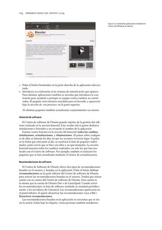      .
Figura 5.3: Instalando aplicaciones mediante el
Centro de Software de Ubuntu
. Pulse el botón Desinstalar en la parte derecha de la aplicación seleccio-
nada.
. Introduzca su contraseña en la ventana de autenticación que aparece.
Para eliminar aplicaciones también se necesita que introduzca la con-
traseña para ayudarle a proteger su equipo contra cambios no autori-
zados. El paquete será entonces encolado para su borrado, y aparecerá
bajo la sección de «en proceso» en la parte superior.
Al eliminar paquetes también actualizarán conjuntamente sus menús.
Historial de software
El Centro de soware de Ubuntu guarda registro de la gestión del so-
ware realizada en la sección historial. Esto resulta útil si quiere deshacer
instalaciones o borrados y no recuerda el nombre de la aplicación.
Existen cuatro botones en la sección del historial: todos los cambios,
instalaciones, actualizaciones, y eliminaciones. Al pulsar sobre cualquie-
ra de ellos se listarán los días en que las acciones tuvieron lugar. Si pulsa
en la fecha que está junto al día, se mostrará la lista de paquetes indivi-
duales, junto con lo que se hizo con ellos y en qué momento. La sección
historial muestra todos los cambios realizados, no solo los que han rea-
lizado con el Centro de soware. Por ejemplo, también se incluyen los
paquetes que se han actualizado mediante el Gestor de actualizaciones.
Recomendaciones de software
El Centro de Soware de Ubuntu ofrece dos tipos de recomendaciones:
basadas en el usuario, y basadas en la aplicación. Pulse el botón Activar
recomendaciones en la parte inferior del Centro de soware de Ubuntu
para activar las recomendaciones basadas en el usuario. Tendrá que iniciar
sesión con su cuenta del Centro de soware de Ubuntu. Esta cuenta es
la misma que la cuenta de Ubuntu One o de Launchpad. Cuando active
las recomendaciones, la lista de soware instalado se mandará periódica-
mente a los servidores de Canonical. Las recomendaciones aparecerán en
el panel inferior. Si quiere desactivar las recomendaciones vaya a Ver ‣
Desactivar recomendaciones.
Las recomendaciones basadas en la aplicación no necesitan que se ini-
cie la sesión. Están bajo la etiqueta «otras personas también instalaron».
 