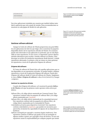    
Figura 5.4: Puede activar las recomendacio-
nes de software usando el botón Activar
recomendaciones.
Son otras aplicaciones instaladas por usuarios que también habían insta-
lado la aplicación que está a punto de instalar. Estas recomendaciones se
muestran en cada página de detalle de cada aplicación.
Figura 5.5: La sección «Otras personas también
instalaron» muestra otras aplicaciones
instaladas por usuarios que también habían
instalado la aplicación que está a punto de
instalar.
Gestionar software adicional
Aunque la Centro de soware de Ubuntu proporciona una gran biblio-
teca de aplicaciones de entre las que elegir, solo se muestran los paquetes
disponibles dentro de los repositorios oﬁciales de Ubuntu. En ocasiones,
puede estar interesado en una aplicación en particular, que no está dispo-
nible en estos repositorios. Si esto ocurre, es importante conocer algunos
métodos alternativos para acceder e instalar soware en Ubuntu, como
descargar un archivo de instalación manualmente desde Internet, o añadir
repositorios adicionales. Lo primero, eche un vistazo en cómo gestionar
los repositorios a través de la aplicación Orígenes de soware.
Orígenes del software
El Centro de soware de Ubuntu lista solo aquellas aplicaciones que es-
tán disponibles en sus repositorios activados. Se pueden añadir o eliminar
repositorios a través de la aplicación Orígenes del soware. Puede abrir
Orígenes del soware desde el Centro de soware de Ubuntu. Simplemen-
te vaya a Editar ‣ Orígenes de soware o abra el  (tecla Alt) y busque
«orígenes».
Gestionar los repositorios oﬁciales
Cuando abra Orígenes del soware, se le mostrará la pestaña Sowa-
re de Ubuntu en la que las primeras cuatro opciones están activas por
defecto. La pestaña Software de Ubuntu lista los
repositorios oﬁciales de Ubuntu, cada uno
de los cuales contiene distintos tipos de
paquetes.
Soware libre y de código abierto mantenido por Canonical (main) Este
repositorio contiene todos los paquetes de soware libre y de código
abierto mantenidos por Canonical.
Soware libre y de código abierto mantenido por la comunidad (universe)
Este repositorio contiene todo los paquetes de soware libre y de
código abierto mantenidos por la comunidad de Ubuntu.
Controladores privativos para dispositivos (restricted) Este repositorio
contiene controladores propietario, que pueden ser necesarios para
aprovechar al máximo las capacidades de algunos de sus dispositivos o
hardware.
A los paquetes cerrados en ocasiones se les
llama no libres. Es una referencia a la libertad
de expresión, más que al coste monetario. No
es necesario pagar para usar estos paquetes.
Soware restringido por copyright o cuestiones legales (multiverse) Este
repositorio contiene el soware que puede ser de uso protegido en
algunos estados o países, por copyright o leyes de licencia. Al usar este
repositorio asume la responsabilidad por cualquier paquete que instale.
 