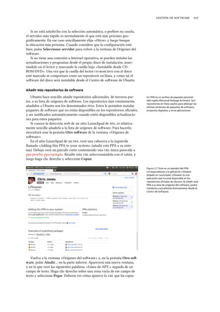    
Si no está satisfecho con la selección automática, o preﬁere no usarla,
el servidor más rápido es normalmente el que está más próximo geo-
gráﬁcamente. En ese caso sencillamente elija «Otros» y luego busque
la ubicación más próxima. Cuando considere que la conﬁguración está
bien, pulse Seleccionar servidor para volver a la ventana de Orígenes del
soware.
Si no tiene una conexión a Internet operativa, se pueden instalar las
actualizaciones y programas desde el propio disco de instalación, inser-
tándolo en el lector y marcando la casilla bajo «Instalable desde CD-
ROM/DVD». Una vez que la casilla del lector / con el disco
esté marcada se comportará como un repositorio en línea, y como tal el
soware del disco será instalable desde el Centro de soware de Ubuntu.
Añadir más repositorios de software
Ubuntu hace sencillo añadir repositorios adicionales, de terceras par- Un PPA es un archivo de paquetes personal
(del inglés «Personal Package Archive»). Son
repositorios en línea usados para albergar las
últimas versiones de paquetes de software,
proyectos digitales, y otras aplicaciones.
tes, a su lista de orígenes de soware. Los repositorios más comúnmente
añadidos a Ubuntu son los denominados s. Estos le permiten instalar
paquetes de soware que no están disponibles en los repositorios oﬁciales,
y ser notiﬁcados automáticamente cuando estén disponibles actualizacio-
nes para estos paquetes.
Si conoce la dirección web de un sitio Launchpad de , es relativa-
mente sencillo añadirlo a la lista de orígenes de soware. Para hacerlo,
necesitará usar la pestaña Otro soware de la ventana «Orígenes de
soware».
En el sitio Launchpad de un , verá una cabecera a la izquierda
llamada «Adding this PPA to your system» (añadir este PPA a su siste-
ma). Debajo verá un párrafo corto conteniendo una  única parecida a
ppa:prueba-ppa/ejemplo. Resalte esta  seleccionándola con el ratón, y
luego haga clic derecho y seleccione Copiar.
Figura 5.7: Este es un ejemplo del PPA
correspondiente a la aplicación Lifesaver
alojado en Launchpad. Lifesaver es una
aplicación que no está disponible en los
repositorios oﬁciales de Ubuntu. Al añadir este
PPA a su lista de orígenes del software, podrá
instalarla y actualizarla directamente desde el
Centro de Software.
Vuelva a la ventana «Orígenes del soware» y, en la pestaña Otro so-
ware, pulse Añadir… en la parte inferior. Aparecerá una nueva ventana,
y en la que verá las siguientes palabras: «Línea de APT:» seguida de un
campo de texto. Haga clic derecho sobre una zona vacía de ese campo de
texto y seleccione Pegar. Debería ver cómo aparece la  que ha copia-
 