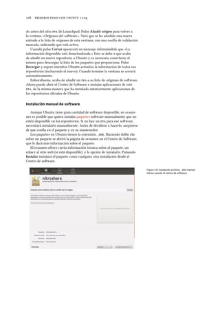      .
do antes del sitio  de Launchpad. Pulse Añadir origen para volver a
la ventana «Orígenes del soware». Verá que se ha añadido una nueva
entrada a la lista de orígenes de esta ventana, con una casilla de validación
marcada, indicando que está activa.
Cuando pulse Cerrar aparecerá un mensaje informándole que «La
información disponible está desactualizada.» Esto se debe a que acaba
de añadir un nuevo repositorio a Ubuntu y es necesario conectarse al
mismo para descargar la lista de los paquetes que proporciona. Pulse
Recargar y espere mientras Ubuntu actualiza la información de todos sus
repositorios (incluyendo el nuevo). Cuando termine la ventana se cerrará
automáticamente.
Enhorabuena, acaba de añadir un  a su lista de orígenes de soware.
Ahora puede abrir el Centro de Soware e instalar aplicaciones de este
, de la misma manera que ha instalado anteriormente aplicaciones de
los repositorios oﬁciales de Ubuntu.
Instalación manual de software
Aunque Ubuntu tiene gran cantidad de soware disponible, en ocasio-
nes es posible que quiera instalar paquetes soware manualmente que no
estén disponible en los repositorios. Si no hay un  para ese soware,
necesitará instalarlo manualmente. Antes de decidirse a hacerlo, asegúrese
de que confía en el paquete y en su mantenedor.
Los paquetes en Ubuntu tienen la extensión .deb. Haciendo doble clic
sobre un paquete se abrirá la página de resumen en el Centro de Soware,
que le dará más información sobre el paquete.
El resumen ofrece cierta información técnica sobre el paquete, un
enlace al sitio web (si está disponible), y la opción de instalarlo. Pulsando
Instalar instalará el paquete como cualquier otra instalación desde el
Centro de soware.
Figura 5.8: Instalando archivos .deb manual-
mente usando el centro de software.
 