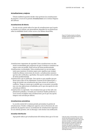    
Actualizaciones y mejoras
Ubuntu también le permite decidir cómo gestionar las actualizaciones
de paquetes a través de la pestaña Actualizaciones en la ventana Orígenes
del soware.
Actualizaciones de Ubuntu
En esta sección, puede indicar los tipos de actualizaciones que le gusta-
ría instalar en el sistema, que generalmente dependen de sus preferencias
sobre la estabilidad, frente a tener acceso a los últimos desarrollos.
Figura 5.9: Puede actualizar el software
instalado usando la aplicación Gestor de
actualizaciones de Ubuntu.
Actualizaciones importantes de seguridad Estas actualizaciones son alta-
mente recomendadas para asegurarse de que el sistema se mantiene tan
seguro como sea posible. Están activas de forma predeterminada.
Actualizaciones recomendadas Estas actualizaciones no son tan impor-
tantes para mantener el sistema seguro, pero signiﬁcan que siempre
tendrá las últimas correcciones de errores o actualizaciones menores
que han sido veriﬁcadas y aprobadas. Esta opción también está activada
de forma predeterminada.
Actualizaciones aún no publicadas Esta opción es para aquellos que pre-
ﬁeren estar al día con las ultimísimas versiones de las aplicaciones, a
riesgo de instalar una actualización que tiene errores no resueltos o
conﬂictos. Tenga en cuenta que es posible que se encuentre con proble-
mas con estas aplicaciones actualizadas, por lo que esta opción no está
activada por defecto.
Actualizaciones no soportadas Son actualizaciones que no han sido com-
pletamente probadas y revisadas por Canonical. Pueden producirse a
veces errores al emplear estas actualizaciones, por lo que esta opción
tampoco está activada por defecto.
Actualizaciones automáticas
La sección central de la ventana permite personalizar la gestión de
actualizaciones. Pueden conﬁgurarse aspectos como la frecuencia de com-
probación de paquetes nuevos, la instalación de actualizaciones importan-
tes sin solicitar permiso, solo su descarga o solo mostrar una notiﬁcación.
Actualizar distribución
Aquí puede indicar qué actualizaciones del sistema desea que se le sean Cada seis meses, Canonical libera una nueva
versión del sistema operativo Ubuntu. Se las
conocen como versiones normales. Cada cuatro
versiones normales, o 24 meses, Canonical
libera una versión con soporte a largo plazo
(LTS, del inglés «long-term support»). Las
versiones con soporte a largo plazo se
intenta que sean las versiones más estables
disponibles, y se mantienen por un periodo
más largo de tiempo.
 