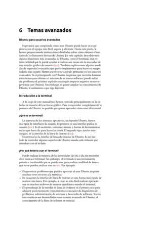 6 Temas avanzados
Ubuntu para usuarios avanzados
Esperamos que comprenda cómo usar Ubuntu puede hacer su expe-
riencia con el equipo más fácil, segura y eﬁciente. Hasta este punto, le
hemos proporcionado instrucciones detalladas sobre cómo obtener el má-
ximo de las funciones básicas de Ubuntu. En este capítulo, describiremos
algunas funciones más avanzadas de Ubuntu, como el terminal, una po-
tente utilidad que le puede ayudar a realizar sus tareas sin la necesidad de
una interfaz gráﬁca de usuario (). También explicaremos algunas medi-
das de seguridad avanzadas que puede implementar para hacer su equipo
todavía más seguro. Hemos escrito este capítulo pensando en los usuarios
avanzados. Si es principiante con Ubuntu, no piense que necesita dominar
estos temas para obtener el máximo de su nuevo soware (puede saltar
sin problemas al próximo capítulo sin ningún impacto negativo en su ex-
periencia con Ubuntu). Sin embargo, si quiere ampliar su conocimiento de
Ubuntu, le animamos a que siga leyendo.
Introducción a la terminal
A lo largo de este manual nos hemos centrado principalmente en la in-
terfaz de usuario del escritorio gráﬁco. Para comprender completamente la
potencia de Ubuntu, es posible que quiera aprender cómo usar el terminal.
¿Qué es un terminal?
La mayoría de los sistemas operativos, incluyendo Ubuntu, tienen
dos tipos de interfaces de usuario. El primero es una interfaz gráﬁca de
usuario (). Es el escritorio, ventanas, menús, y barras de herramientas
en las que hace clic para hacer las cosas. El segundo tipo, mucho más
antiguo, es la interfaz de la línea de órdenes ().
El terminal es la interfaz de línea de órdenes de Ubuntu. Es un mé-
todo de controlar algunos aspectos de Ubuntu usando solo órdenes que
introduce con el teclado.
¿Por qué debería usar el Terminal?
Puede realizar la mayoría de las actividades del día a día sin necesitar
abrir nunca el terminal. Sin embargo, el terminal es una herramienta
potente e inestimable que se puede usar para realizar multitud de tareas
que no se pueden realizar con un . Por ejemplo:
‣ Diagnosticar problemas que pueden aparecer al usar Ubuntu requiere
muchas veces recurrir a la terminal.
‣ En ocasiones la interfaz de línea de órdenes es una forma más rápida de
realizar una tarea. Por ejemplo, a veces es más fácil realizar operacio-
nes en muchos archivos de manera simultánea usando el terminal.
‣ El aprendizaje de la interfaz de línea de órdenes es el primer paso para
adquirir posteriormente conocimientos avanzados de diagnóstico de
problemas, administración de sistemas y desarrollo de soware. Si está
interesado en ser desarrollador o un usuario avanzado de Ubuntu, el
conocimiento de la línea de órdenes es esencial.
 