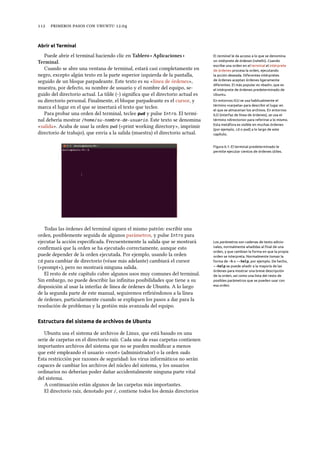      .
Abrir el Terminal
Puede abrir el terminal haciendo clic en Tablero ‣ Aplicaciones ‣ El terminal le da acceso a lo que se denomina
un intérprete de órdenes («shell»). Cuando
escribe una orden en el terminal el intérprete
de órdenes procesa la orden, ejecutando
la acción deseada. Diferentes intérpretes
de órdenes aceptan órdenes ligeramente
diferentes. El más popular es «bash», que es
el intérprete de órdenes predeterminado de
Ubuntu.
Terminal.
Cuando se abre una ventana de terminal, estará casi completamente en
negro, excepto algún texto en la parte superior izquierda de la pantalla,
seguido de un bloque parpadeante. Este texto es su «línea de órdenes»,
muestra, por defecto, su nombre de usuario y el nombre del equipo, se-
guido del directorio actual. La tilde (~) signiﬁca que el directorio actual es
En entornos IGU se usa habitualmente el
término «carpeta» para describir el lugar en
el que se almacenan los archivos. En entornos
ILO (interfaz de línea de órdenes), se usa el
término «directorio» para referirse a lo mismo.
Esta metáfora es visible en muchas órdenes
(por ejemplo, cd o pwd) a lo largo de este
capítulo.
su directorio personal. Finalmente, el bloque parpadeante es el cursor, y
marca el lugar en el que se insertará el texto que teclee.
Para probar una orden del terminal, teclee pwd y pulse Intro. El termi-
nal debería mostrar /home/su-nombre-de-usuario. Este texto se denomina
«salida». Acaba de usar la orden pwd («print working directory», imprimir
directorio de trabajo), que envía a la salida (muestra) el directorio actual.
Figura 6.1: El terminal predeterminado le
permite ejecutar cientos de órdenes útiles.
Todas las órdenes del terminal siguen el mismo patrón: escribir una
orden, posiblemente seguida de algunos parámetros, y pulse Intro para
ejecutar la acción especiﬁcada. Frecuentemente la salida que se mostrará Los parámetros son cadenas de texto adicio-
nales, normalmente añadidas al ﬁnal de una
orden, y que cambian la forma en que la propia
orden se interpreta. Normalmente toman la
forma de -h o --help, por ejemplo. De hecho,
--help se puede añadir a la mayoría de las
órdenes para mostrar una breve descripción
de la orden, así como una lista del resto de
posibles parámetros que se pueden usar con
esa orden.
conﬁrmará que la orden se ha ejecutado correctamente, aunque esto
puede depender de la orden ejecutada. Por ejemplo, usando la orden
cd para cambiar de directorio (véase más adelante) cambiará el cursor
(«prompt»), pero no mostrará ninguna salida.
El resto de este capítulo cubre algunos usos muy comunes del terminal.
Sin embargo, no puede describir las inﬁnitas posibilidades que tiene a su
disposición al usar la interfaz de línea de órdenes de Ubuntu. A lo largo
de la segunda parte de este manual, seguiremos reﬁriéndonos a la línea
de órdenes, particularmente cuando se expliquen los pasos a dar para la
resolución de problemas y la gestión más avanzada del equipo.
Estructura del sistema de archivos de Ubuntu
Ubuntu usa el sistema de archivos de Linux, que está basado en una
serie de carpetas en el directorio raíz. Cada una de esas carpetas contienen
importantes archivos del sistema que no se pueden modiﬁcar a menos
que esté empleando el usuario «root» (administrador) o la orden sudo.
Esta restricción por razones de seguridad: los virus informáticos no serán
capaces de cambiar los archivos del núcleo del sistema, y los usuarios
ordinarios no deberían poder dañar accidentalmente ninguna parte vital
del sistema.
A continuación están algunos de las carpetas más importantes.
El directorio raíz, denotado por /, contiene todos los demás directorios
 