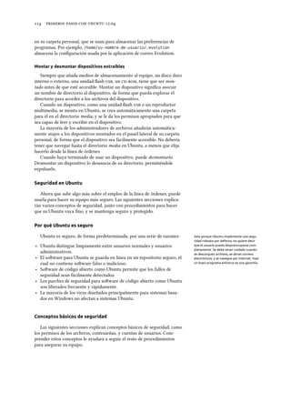      .
en su carpeta personal, que se usan para almacenar las preferencias de
programas. Por ejemplo, /home/su-nombre-de-usuario/.evolution
almacena la conﬁguración usada por la aplicación de correo Evolution.
Montar y desmontar dispositivos extraíbles
Siempre que añada medios de almacenamiento al equipo, un disco duro
interno o externo, una unidad ﬂash , un , tiene que ser mon-
tado antes de que esté accesible. Montar un dispositivo signiﬁca asociar
un nombre de directorio al dispositivo, de forma que pueda explorar el
directorio para acceder a los archivos del dispositivo.
Cuando un dispositivo, como una unidad ﬂash  o un reproductor
multimedia, se monta en Ubuntu, se crea automáticamente una carpeta
para él en el directorio media, y se le da los permisos apropiados para que
sea capaz de leer y escribir en el dispositivo.
La mayoría de los administradores de archivos añadirán automática-
mente atajos a los dispositivos montados en el panel lateral de su carpeta
personal, de forma que el dispositivo sea fácilmente accesible. No debería
tener que navegar hasta el directorio media en Ubuntu, a menos que elija
hacerlo desde la línea de órdenes.
Cuando haya terminado de usar un dispositivo, puede desmontarlo.
Desmontar un dispositivo lo desasocia de su directorio, permitiéndole
expulsarlo.
Seguridad en Ubuntu
Ahora que sabe algo más sobre el empleo de la línea de órdenes, puede
usarla para hacer su equipo más seguro. Las siguientes secciones explica-
rán varios conceptos de seguridad, junto con procedimientos para hacer
que su Ubuntu vaya ﬁno, y se mantenga seguro y protegido.
Por qué Ubuntu es seguro
Ubuntu es seguro, de forma predeterminada, por una serie de razones: Solo porque Ubuntu implemente una segu-
ridad robusta por defecto, no quiere decir
que el usuario pueda despreocuparse com-
pletamente. Se debe tener cuidado cuando
se descarguen archivos, se abran correos
electrónicos, y se navegue por Internet. Usar
un buen programa antivirus es una garantía.
‣ Ubuntu distingue limpiamente entre usuarios normales y usuarios
administrativos.
‣ El soware para Ubuntu se guarda en línea en un repositorio seguro, el
cual no contiene soware falso o malicioso.
‣ Soware de código abierto como Ubuntu permite que los fallos de
seguridad sean fácilmente detectados.
‣ Los parches de seguridad para soware de código abierto como Ubuntu
son liberados frecuente y rápidamente.
‣ La mayoría de los virus diseñados principalmente para sistemas basa-
dos en Windows no afectan a sistemas Ubuntu.
Conceptos básicos de seguridad
Las siguientes secciones explican conceptos básicos de seguridad, como
los permisos de los archivos, contraseñas, y cuentas de usuarios. Com-
prender estos conceptos le ayudará a seguir el resto de procedimientos
para asegurar su equipo.
 