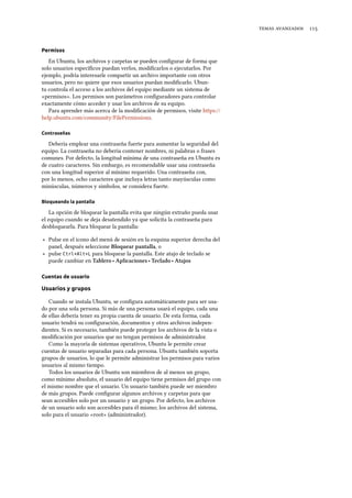  
Permisos
En Ubuntu, los archivos y carpetas se pueden conﬁgurar de forma que
solo usuarios especíﬁcos puedan verlos, modiﬁcarlos o ejecutarlos. Por
ejemplo, podría interesarle compartir un archivo importante con otros
usuarios, pero no quiere que esos usuarios puedan modiﬁcarlo. Ubun-
tu controla el acceso a los archivos del equipo mediante un sistema de
«permisos». Los permisos son parámetros conﬁguradores para controlar
exactamente cómo acceder y usar los archivos de su equipo.
Para aprender más acerca de la modiﬁcación de permisos, visite https://
help.ubuntu.com/community/FilePermissions.
Contraseñas
Debería emplear una contraseña fuerte para aumentar la seguridad del
equipo. La contraseña no debería contener nombres, ni palabras o frases
comunes. Por defecto, la longitud mínima de una contraseña en Ubuntu es
de cuatro caracteres. Sin embargo, es recomendable usar una contraseña
con una longitud superior al mínimo requerido. Una contraseña con,
por lo menos, ocho caracteres que incluya letras tanto mayúsculas como
minúsculas, números y símbolos, se considera fuerte.
Bloqueando la pantalla
La opción de bloquear la pantalla evita que ningún extraño pueda usar
el equipo cuando se deja desatendido ya que solicita la contraseña para
desbloquearla. Para bloquear la pantalla:
‣ Pulse en el icono del menú de sesión en la esquina superior derecha del
panel, después seleccione Bloquear pantalla, o
‣ pulse Ctrl+Alt+L para bloquear la pantalla. Este atajo de teclado se
puede cambiar en Tablero ‣ Aplicaciones ‣ Teclado ‣ Atajos
Cuentas de usuario
Usuarios y grupos
Cuando se instala Ubuntu, se conﬁgura automáticamente para ser usa-
do por una sola persona. Si más de una persona usará el equipo, cada una
de ellas debería tener su propia cuenta de usuario. De esta forma, cada
usuario tendrá su conﬁguración, documentos y otros archivos indepen-
dientes. Si es necesario, también puede proteger los archivos de la vista o
modiﬁcación por usuarios que no tengan permisos de administrador.
Como la mayoría de sistemas operativos, Ubuntu le permite crear
cuentas de usuario separadas para cada persona. Ubuntu también soporta
grupos de usuarios, lo que le permite administrar los permisos para varios
usuarios al mismo tiempo.
Todos los usuarios de Ubuntu son miembros de al menos un grupo,
como mínimo absoluto, el usuario del equipo tiene permisos del grupo con
el mismo nombre que el usuario. Un usuario también puede ser miembro
de más grupos. Puede conﬁgurar algunos archivos y carpetas para que
sean accesibles solo por un usuario y un grupo. Por defecto, los archivos
de un usuario solo son accesibles para él mismo; los archivos del sistema,
solo para el usuario «root» (administrador).
 