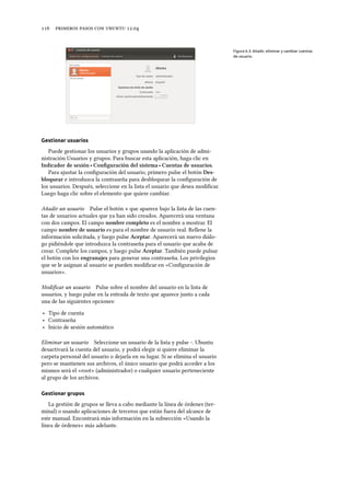      .
Figura 6.3: Añadir, eliminar y cambiar cuentas
de usuario.
Gestionar usuarios
Puede gestionar los usuarios y grupos usando la aplicación de admi-
nistración Usuarios y grupos. Para buscar esta aplicación, haga clic en
Indicador de sesión ‣ Conﬁguración del sistema ‣ Cuentas de usuarios.
Para ajustar la conﬁguración del usuario, primero pulse el botón Des-
bloquear e introduzca la contraseña para desbloquear la conﬁguración de
los usuarios. Después, seleccione en la lista el usuario que desea modiﬁcar.
Luego haga clic sobre el elemento que quiere cambiar.
Añadir un usuario Pulse el botón + que aparece bajo la lista de las cuen-
tas de usuarios actuales que ya han sido creados. Aparecerá una ventana
con dos campos. El campo nombre completo es el nombre a mostrar. El
campo nombre de usuario es para el nombre de usuario real. Rellene la
información solicitada, y luego pulse Aceptar. Aparecerá un nuevo diálo-
go pidiéndole que introduzca la contraseña para el usuario que acaba de
crear. Complete los campos, y luego pulse Aceptar. También puede pulsar
el botón con los engranajes para generar una contraseña. Los privilegios
que se le asignan al usuario se pueden modiﬁcar en «Conﬁguración de
usuarios».
Modiﬁcar un usuario Pulse sobre el nombre del usuario en la lista de
usuarios, y luego pulse en la entrada de texto que aparece junto a cada
una de las siguientes opciones:
‣ Tipo de cuenta
‣ Contraseña
‣ Inicio de sesión automático
Eliminar un usuario Seleccione un usuario de la lista y pulse -. Ubuntu
desactivará la cuenta del usuario, y podrá elegir si quiere eliminar la
carpeta personal del usuario o dejarla en su lugar. Si se elimina el usuario
pero se mantienen sus archivos, el único usuario que podrá acceder a los
mismos será el «root» (administrador) o cualquier usuario perteneciente
al grupo de los archivos.
Gestionar grupos
La gestión de grupos se lleva a cabo mediante la línea de órdenes (ter-
minal) o usando aplicaciones de terceros que están fuera del alcance de
este manual. Encontrará más información en la subsección «Usando la
línea de órdenes» más adelante.
 