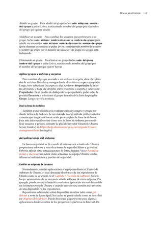   
Añadir un grupo Para añadir un grupo teclee sudo addgroup nombre-
del-grupo y pulse Intro, sustituyendo nombre-del-grupo por el nombre
del grupo que quiere añadir.
Modiﬁcar un usuario Para cambiar los usuarios que pertenecen a un
grupo, teclee sudo adduser nombre-de-usuario nombre-de-grupo (para
añadir un usuario) o sudo deluser nombre-de-usuario nombre-de-grupo
(para eliminar un usuario) y pulse Intro, sustituyendo nombre-de-usuario
y nombre-de-grupo por el nombre de usuario y de grupo en los que está
trabajando.
Eliminando un grupo Para borrar un grupo teclee sudo delgroup
nombre-del-grupo y pulse Intro, sustituyendo nombre-del-grupo por
el nombre del grupo que quiere borrar.
Aplicar grupos a archivos y carpetas
Para cambiar el grupo asociado a un archivo o carpeta, abra el explora-
dor de archivos Nautilus y navegue hasta el archivo o carpeta apropiado.
Luego, bien seleccione la carpeta y elija Arivo ‣ Propiedades de la ba-
rra del menú, o haga clic derecho sobre el archivo o carpeta y seleccione
Propiedades. En el cuadro de diálogo de las propiedades, pulse sobre la
pestaña Permisos y seleccione el grupo deseado de la lista desplegable
Grupo. Luego cierre la ventana.
Usar la línea de órdenes
También puede modiﬁcar la conﬁguración del usuario y grupo me-
diante la línea de órdenes. Se recomienda usar el método gráﬁco anterior
a menos que tenga una buena razón para emplear la línea de órdenes.
Para más información sobre cómo usar la línea de órdenes para modi-
ﬁcar usuarios y grupos, consulte la guía del servidor Ubuntu («Ubuntu
Server Guide») en hps://help.ubuntu.com/./serverguide/C/user-
management.html (en inglés).
Actualizaciones del sistema
La buena seguridad se da cuando el sistema está actualizado. Ubuntu
proporciona soware y actualizaciones de seguridad libres y gratuitas.
Debería aplicar estas actualizaciones de forma regular. Véase Actualiza-
ciones y mejoras para saber cómo actualizar su equipo Ubuntu con las
últimas actualizaciones y parches de seguridad.
Conﬁar en orígenes de terceros
Normalmente, añadirá aplicaciones al equipo mediante el Centro de
soware de Ubuntu, el cual descarga el soware de los repositorios de
Ubuntu como se describió en el Capítulo : Gestión de soware. Sin em-
bargo, ocasionalmente es necesario añadir soware de otros orígenes. Por
ejemplo, puede necesitar hacerlo cuando una aplicación no esté disponible
en los repositorios de Ubuntu o cuando necesite una versión más reciente
de una disponible en los repositorios.
Repositorios adicionales están disponibles en sitios tales como get-
deb.net y s de Launchpad, los cuales se puede añadir como se describió
en Orígenes del soware. Puede descargar paquetes  para algunas
aplicaciones desde los sitios de los proyectos respectivos en Internet. De
 