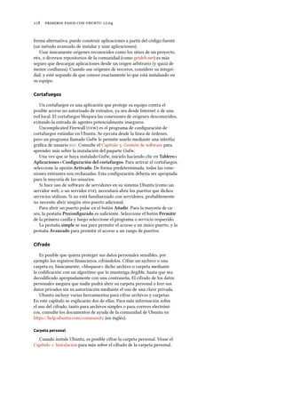      .
forma alternativa, puede construir aplicaciones a partir del código fuente
(un método avanzado de instalar y usar aplicaciones).
Usar únicamente orígenes reconocidos como los sitios de un proyecto,
, o diversos repositorios de la comunidad (como getdeb.net) es más
seguro que descargar aplicaciones desde un origen arbitrario (y quizá de
menor conﬁanza). Cuando use orígenes de terceros, considere su integri-
dad, y esté segundo de que conoce exactamente lo que está instalando en
su equipo.
Cortafuegos
Un cortafuegos es una aplicación que protege su equipo contra el
posible acceso no autorizado de extraños, ya sea desde Internet o de una
red local. El cortafuegos bloquea las conexiones de orígenes desconocidos,
evitando la entrada de agentes potencialmente inseguros.
Uncomplicated Firewall () es el programa de conﬁguración de
cortafuegos estándar en Ubuntu. Se ejecuta desde la línea de órdenes,
pero un programa llamado Gufw le permite usarlo mediante una interfaz
gráﬁca de usuario . Consulte el Capítulo : Gestión de soware para
aprender más sobre la instalación del paquete Gufw.
Una vez que se haya instalado Gufw, inícielo haciendo clic en Tablero ‣
Aplicaciones ‣ Conﬁguración del cortafuegos. Para activar el cortafuegos,
seleccione la opción Activado. De forma predeterminada, todas las cone-
xiones entrantes son rechazadas. Esta conﬁguración debería ser apropiada
para la mayoría de los usuarios.
Si hace uso de soware de servidores en su sistema Ubuntu (como un
servidor web, o un servidor ), necesitará abrir los puertos que dichos
servicios utilizan. Si no está familiarizado con servidores, probablemente
no necesite abrir ningún otro puerto adicional.
Para abrir un puerto pulse en el botón Añadir. Para la mayoría de ca-
sos, la pestaña Preconﬁgurado es suﬁciente. Seleccione el botón Permitir
de la primera casilla y luego seleccione el programa o servicio requerido.
La pestaña simple se usa para permitir el acceso a un único puerto, y la
pestaña Avanzado para permitir el acceso a un rango de puertos.
Cifrado
Es posible que quiera proteger sus datos personales sensibles, por
ejemplo los registros ﬁnancieros, cifrándolos. Cifrar un archivo o una
carpeta es, básicamente, «bloquear» dicho archivo o carpeta mediante
la codiﬁcación con un algoritmo que lo mantenga ilegible, hasta que sea
decodiﬁcado apropiadamente con una contraseña. El cifrado de los datos
personales asegura que nadie podrá abrir su carpeta personal o leer sus
datos privados sin su autorización mediante el uso de una clave privada.
Ubuntu incluye varias herramientas para cifrar archivos y carpetas.
En este capítulo se explicarán dos de ellas. Para más información sobre
el uso del cifrado, tanto para archivos simples o para correos electróni-
cos, consulte los documentos de ayuda de la comunidad de Ubuntu en
hps://help.ubuntu.com/community (en inglés).
Carpeta personal
Cuando instale Ubuntu, es posible cifrar la carpeta personal. Véase el
Capítulo : Instalación para más sobre el cifrado de la carpeta personal.
 