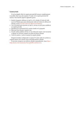   
Carpeta privada
Si no ha elegido cifrar la carpeta personal del usuario completamente,
es posible cifrar una sola carpeta, Privado, en la carpeta personal del
usuario. Para hacerlo siga los siguientes pasos:
. Instale el paquete soware ecryptfs-utils desde el Centro de So-
ware de Ubuntu (para más información sobre el Centro de soware de
Ubuntu, revise Uso del Centro de soware de Ubuntu.)
. Use el terminal para ejecutar ecryptfs-setup-private para establecer
su carpeta privada.
. Introduzca la contraseña de la cuenta cuando se le pregunte.
. Elija una frase de paso o genere una.
. Guarde ambas palabras de fase en una ubicación segura. Son necesarias
si alguna vez necesita recuperar sus datos de forma manual.
. Cierre la sesión y vuelva a montar la carpeta cifrada.
Después de haber conﬁgurado la carpeta Privado, todos los archivos y
carpetas dentro de la misma serán automáticamente cifrados.
Si necesita recuperar sus archivos cifrados manualmente, véase https://
help.ubuntu.com/community/EncryptedPrivateDirectory.
 