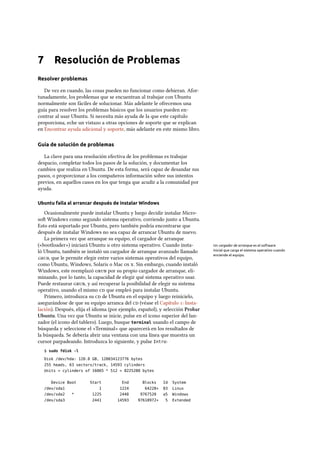 7 Resolución de Problemas
Resolver problemas
De vez en cuando, las cosas pueden no funcionar como debieran. Afor-
tunadamente, los problemas que se encuentran al trabajar con Ubuntu
normalmente son fáciles de solucionar. Más adelante le ofrecemos una
guía para resolver los problemas básicos que los usuarios pueden en-
contrar al usar Ubuntu. Si necesita más ayuda de la que este capítulo
proporciona, eche un vistazo a otras opciones de soporte que se explican
en Encontrar ayuda adicional y soporte, más adelante en este mismo libro.
Guía de solución de problemas
La clave para una resolución efectiva de los problemas es trabajar
despacio, completar todos los pasos de la solución, y documentar los
cambios que realiza en Ubuntu. De esta forma, será capaz de desandar sus
pasos, o proporcionar a los compañeros información sobre sus intentos
previos, en aquellos casos en los que tenga que acudir a la comunidad por
ayuda.
Ubuntu falla al arrancar después de instalar Windows
Ocasionalmente puede instalar Ubuntu y luego decidir instalar Micro-
so Windows como segundo sistema operativo, corriendo junto a Ubuntu.
Esto está soportado por Ubuntu, pero también podría encontrarse que
después de instalar Windows no sea capaz de arrancar Ubuntu de nuevo.
La primera vez que arranque su equipo, el cargador de arranque
(«bootloader») iniciará Ubuntu u otro sistema operativo. Cuando insta- Un cargador de arranque es el software
inicial que carga el sistema operativo cuando
enciende el equipo.
ló Ubuntu, también se instaló un cargador de arranque avanzado llamado
, que le permite elegir entre varios sistemas operativos del equipo,
como Ubuntu, Windows, Solaris o Mac  . Sin embargo, cuando instaló
Windows, este reemplazó  por su propio cargador de arranque, eli-
minando, por lo tanto, la capacidad de elegir qué sistema operativo usar.
Puede restaurar , y así recuperar la posibilidad de elegir su sistema
operativo, usando el mismo  que empleó para instalar Ubuntu.
Primero, introduzca su  de Ubuntu en el equipo y luego reinícielo,
asegurándose de que su equipo arranca del  (véase el Capítulo : Insta-
lación). Después, elija el idioma (por ejemplo, español), y selección Probar
Ubuntu. Una vez que Ubuntu se inicie, pulse en el icono superior del lan-
zador (el icono del tablero). Luego, busque terminal usando el campo de
búsqueda y seleccione el «Terminal» que aparecerá en los resultados de
la búsqueda. Se debería abrir una ventana con una línea que muestra un
cursor parpadeando. Introduzca lo siguiente, y pulse Intro:
$ sudo fdisk -l
Disk /dev/hda: 120.0 GB, 120034123776 bytes
255 heads, 63 sectors/track, 14593 cylinders
Units = cylinders of 16065 * 512 = 8225280 bytes
Device Boot Start End Blocks Id System
/dev/sda1 1 1224 64228+ 83 Linux
/dev/sda2 * 1225 2440 9767520 a5 Windows
/dev/sda3 2441 14593 97618972+ 5 Extended
 