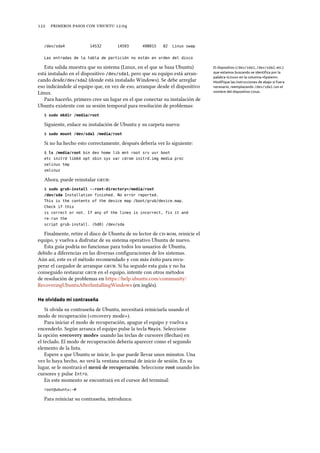      .
/dev/sda4 14532 14593 498015 82 Linux swap
Las entradas de la tabla de partición no están en orden del disco
Esta salida muestra que su sistema (Linux, en el que se basa Ubuntu) El dispositivo (/dev/sda1, /dev/sda2, etc.)
que estamos buscando se identiﬁca por la
palabra «Linux» en la columna «System».
Modiﬁque las instrucciones de abajo si fuera
necesario, reemplazando /dev/sda1 con el
nombre del dispositivo Linux.
está instalado en el dispositivo /dev/sda1, pero que su equipo está arran-
cando desde/dev/sda2 (donde está instalado Windows). Se debe arreglar
eso indicándole al equipo que, en vez de eso, arranque desde el dispositivo
Linux.
Para hacerlo, primero cree un lugar en el que conectar su instalación de
Ubuntu existente con su sesión temporal para resolución de problemas:
$ sudo mkdir /media/root
Siguiente, enlace su instalación de Ubuntu y su carpeta nueva:
$ sudo mount /dev/sda1 /media/root
Si no ha hecho esto correctamente, después debería ver lo siguiente:
$ ls /media/root bin dev home lib mnt root srv usr boot
etc initrd lib64 opt sbin sys var cdrom initrd.img media proc
selinux tmp
vmlinuz
Ahora, puede reinstalar :
$ sudo grub-install --root-directory=/media/root
/dev/sda Installation finished. No error reported.
This is the contents of the device map /boot/grub/device.map.
Check if this
is correct or not. If any of the lines is incorrect, fix it and
re-run the
script grub-install. (hd0) /dev/sda
Finalmente, retire el disco de Ubuntu de su lector de , reinicie el
equipo, y vuelva a disfrutar de su sistema operativo Ubuntu de nuevo.
Esta guía podría no funcionar para todos los usuarios de Ubuntu,
debido a diferencias en las diversas conﬁguraciones de los sistemas.
Aún así, este es el método recomendado y con más éxito para recu-
perar el cargador de arranque . Si ha seguido esta guía y no ha
conseguido restaurar  en el equipo, intente con otros métodos
de resolución de problemas en https://help.ubuntu.com/community/
RecoveringUbuntuAfterInstallingWindows (en inglés).
He olvidado mi contraseña
Si olvida su contraseña de Ubuntu, necesitará reiniciarla usando el
modo de recuperación («recovery mode»).
Para iniciar el modo de recuperación, apague el equipo y vuelva a
encenderlo. Según arranca el equipo pulse la tecla Mayús. Seleccione
la opción «recovery mode» usando las teclas de cursores (ﬂechas) en
el teclado. El modo de recuperación debería aparecer como el segundo
elemento de la lista.
Espere a que Ubuntu se inicie, lo que puede llevar unos minutos. Una
vez lo haya hecho, no verá la ventana normal de inicio de sesión. En su
lugar, se le mostrará el menú de recuperación. Seleccione root usando los
cursores y pulse Intro.
En este momento se encontrará en el cursor del terminal:
root@ubuntu:~#
Para reiniciar su contraseña, introduzca:
 