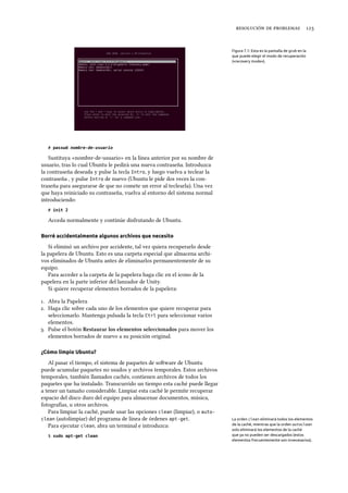    
Figura 7.1: Esta es la pantalla de grub en la
que puede elegir el modo de recuperación
(«recovery mode»).
# passwd nombre-de-usuario
Sustituya «nombre-de-usuario» en la línea anterior por su nombre de
usuario, tras lo cual Ubuntu le pedirá una nueva contraseña. Introduzca
la contraseña deseada y pulse la tecla Intro, y luego vuelva a teclear la
contraseña , y pulse Intro de nuevo (Ubuntu le pide dos veces la con-
traseña para asegurarse de que no comete un error al teclearla). Una vez
que haya reiniciado su contraseña, vuelva al entorno del sistema normal
introduciendo:
# init 2
Acceda normalmente y continúe disfrutando de Ubuntu.
Borré accidentalmente algunos archivos que necesito
Si eliminó un archivo por accidente, tal vez quiera recuperarlo desde
la papelera de Ubuntu. Esto es una carpeta especial que almacena archi-
vos eliminados de Ubuntu antes de eliminarlos permanentemente de su
equipo.
Para acceder a la carpeta de la papelera haga clic en el icono de la
papelera en la parte inferior del lanzador de Unity.
Si quiere recuperar elementos borrados de la papelera:
. Abra la Papelera
. Haga clic sobre cada uno de los elementos que quiere recuperar para
seleccionarlo. Mantenga pulsada la tecla Ctrl para seleccionar varios
elementos.
. Pulse el botón Restaurar los elementos seleccionados para mover los
elementos borrados de nuevo a su posición original.
¿Cómo limpio Ubuntu?
Al pasar el tiempo, el sistema de paquetes de soware de Ubuntu
puede acumular paquetes no usados y archivos temporales. Estos archivos
temporales, también llamados cachés, contienen archivos de todos los
paquetes que ha instalado. Transcurrido un tiempo esta caché puede llegar
a tener un tamaño considerable. Limpiar esta caché le permite recuperar
espacio del disco duro del equipo para almacenar documentos, música,
fotografías, u otros archivos.
Para limpiar la caché, puede usar las opciones clean (limpiar), o auto-
clean (autolimpiar) del programa de línea de órdenes apt-get. La orden clean eliminará todos los elementos
de la caché, mientras que la orden autoclean
solo eliminará los elementos de la caché
que ya no pueden ser descargados (estos
elementos frecuentemente son innecesarios).
Para ejecutar clean, abra un terminal e introduzca:
$ sudo apt-get clean
 