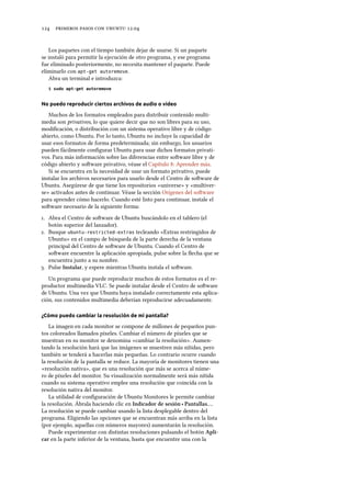      .
Los paquetes con el tiempo también dejar de usarse. Si un paquete
se instaló para permitir la ejecución de otro programa, y ese programa
fue eliminado posteriormente, no necesita mantener el paquete. Puede
eliminarlo con apt-get autoremove.
Abra un terminal e introduzca:
$ sudo apt-get autoremove
No puedo reproducir ciertos archivos de audio o vídeo
Muchos de los formatos empleados para distribuir contenido multi-
media son privativos, lo que quiere decir que no son libres para su uso,
modiﬁcación, o distribución con un sistema operativo libre y de código
abierto, como Ubuntu. Por lo tanto, Ubuntu no incluye la capacidad de
usar esos formatos de forma predeterminada; sin embargo, los usuarios
pueden fácilmente conﬁgurar Ubuntu para usar dichos formatos privati-
vos. Para más información sobre las diferencias entre soware libre y de
código abierto y soware privativo, véase el Capítulo : Aprender más.
Si se encuentra en la necesidad de usar un formato privativo, puede
instalar los archivos necesarios para usarlo desde el Centro de soware de
Ubuntu. Asegúrese de que tiene los repositorios «universe» y «multiver-
se» activados antes de continuar. Véase la sección Orígenes del soware
para aprender cómo hacerlo. Cuando esté listo para continuar, instale el
soware necesario de la siguiente forma:
. Abra el Centro de soware de Ubuntu buscándolo en el tablero (el
botón superior del lanzador).
. Busque ubuntu-restricted-extras tecleando «Extras restringidos de
Ubuntu» en el campo de búsqueda de la parte derecha de la ventana
principal del Centro de soware de Ubuntu. Cuando el Centro de
soware encuentre la aplicación apropiada, pulse sobre la ﬂecha que se
encuentra junto a su nombre.
. Pulse Instalar, y espere mientras Ubuntu instala el soware.
Un programa que puede reproducir muchos de estos formatos es el re-
productor multimedia VLC. Se puede instalar desde el Centro de soware
de Ubuntu. Una vez que Ubuntu haya instalado correctamente esta aplica-
ción, sus contenidos multimedia deberían reproducirse adecuadamente.
¿Cómo puedo cambiar la resolución de mi pantalla?
La imagen en cada monitor se compone de millones de pequeños pun-
tos coloreados llamados píxeles. Cambiar el número de píxeles que se
muestran en su monitor se denomina «cambiar la resolución». Aumen-
tando la resolución hará que las imágenes se muestren más nítidas, pero
también se tenderá a hacerlas más pequeñas. Lo contrario ocurre cuando
la resolución de la pantalla se reduce. La mayoría de monitores tienen una
«resolución nativa», que es una resolución que más se acerca al núme-
ro de píxeles del monitor. Su visualización normalmente será más nítida
cuando su sistema operativo emplee una resolución que coincida con la
resolución nativa del monitor.
La utilidad de conﬁguración de Ubuntu Monitores le permite cambiar
la resolución. Ábrala haciendo clic en Indicador de sesión ‣ Pantallas….
La resolución se puede cambiar usando la lista desplegable dentro del
programa. Eligiendo las opciones que se encuentran más arriba en la lista
(por ejemplo, aquellas con números mayores) aumentarán la resolución.
Puede experimentar con distintas resoluciones pulsando el botón Apli-
car en la parte inferior de la ventana, hasta que encuentre una con la
 