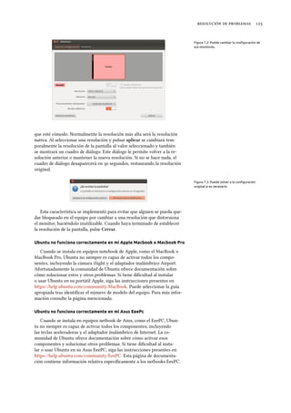    
Figura 7.2: Puede cambiar la conﬁguración de
sus monitores.
que esté cómodo. Normalmente la resolución más alta será la resolución
nativa. Al seleccionar una resolución y pulsar aplicar se cambiará tem-
poralmente la resolución de la pantalla al valor seleccionado y también
se mostrará un cuadro de diálogo. Este diálogo le permite volver a la re-
solución anterior o mantener la nueva resolución. Si no se hace nada, el
cuadro de diálogo desaparecerá en  segundos, restaurando la resolución
original.
Figura 7.3: Puede volver a la conﬁguración
original si es necesario.
Esta característica se implementó para evitar que alguien se pueda que-
dar bloqueado en el equipo por cambiar a una resolución que distorsiona
el monitor, haciéndolo inutilizable. Cuando haya terminado de establecer
la resolución de la pantalla, pulse Cerrar.
Ubuntu no funciona correctamente en mi Apple Macbook o Macbook Pro
Cuando se instala en equipos notebook de Apple, como el MacBook o
MacBook Pro, Ubuntu no siempre es capaz de activar todos los compo-
nentes, incluyendo la cámara iSight y el adaptador inalámbrico Airport.
Afortunadamente la comunidad de Ubuntu ofrece documentación sobre
cómo solucionar estos y otros problemas. Si tiene diﬁcultad al instalar
o usar Ubuntu en su portátil Apple, siga las instrucciones presentes en
https://help.ubuntu.com/community/MacBook. Puede seleccionar la guía
apropiada tras identiﬁcar el número de modelo del equipo. Para más infor-
mación consulte la página mencionada.
Ubuntu no funciona correctamente en mi Asus EeePc
Cuando se instala en equipos netbook de Asus, como el EeePC, Ubun-
tu no siempre es capaz de activar todos los componentes, incluyendo
las teclas aceleradoras y el adaptador inalámbrico de Internet. La co-
munidad de Ubuntu ofrece documentación sobre cómo activar esos
componentes y solucionar otros problemas. Si tiene diﬁcultad al insta-
lar o usar Ubuntu en su Asus EeePC, siga las instrucciones presentes en
https://help.ubuntu.com/community/EeePC. Esta página de documenta-
ción contiene información relativa especíﬁcamente a los netbooks EeePC.
 