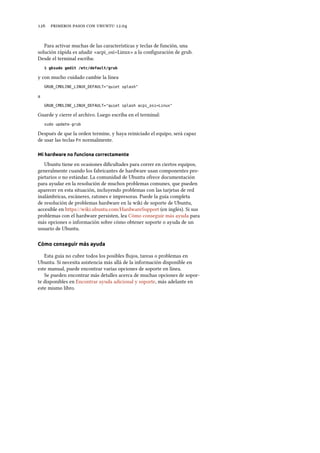      .
Para activar muchas de las características y teclas de función, una
solución rápida es añadir «acpi_osi=Linux» a la conﬁguración de grub.
Desde el terminal escriba:
$ gksudo gedit /etc/default/grub
y con mucho cuidado cambie la línea
GRUB_CMDLINE_LINUX_DEFAULT="quiet splash"
a
GRUB_CMDLINE_LINUX_DEFAULT="quiet splash acpi_osi=Linux"
Guarde y cierre el archivo. Luego escriba en el terminal:
sudo update-grub
Después de que la orden termine, y haya reiniciado el equipo, será capaz
de usar las teclas Fn normalmente.
Mi hardware no funciona correctamente
Ubuntu tiene en ocasiones diﬁcultades para correr en ciertos equipos,
generalmente cuando los fabricantes de hardware usan componentes pro-
pietarios o no estándar. La comunidad de Ubuntu ofrece documentación
para ayudar en la resolución de muchos problemas comunes, que pueden
aparecer en esta situación, incluyendo problemas con las tarjetas de red
inalámbricas, escáneres, ratones e impresoras. Puede la guía completa
de resolución de problemas hardware en la wiki de soporte de Ubuntu,
accesible en https://wiki.ubuntu.com/HardwareSupport (en inglés). Si sus
problemas con el hardware persisten, lea Cómo conseguir más ayuda para
más opciones o información sobre cómo obtener soporte o ayuda de un
usuario de Ubuntu.
Cómo conseguir más ayuda
Esta guía no cubre todos los posibles ﬂujos, tareas o problemas en
Ubuntu. Si necesita asistencia más allá de la información disponible en
este manual, puede encontrar varias opciones de soporte en línea.
Se pueden encontrar más detalles acerca de muchas opciones de sopor-
te disponibles en Encontrar ayuda adicional y soporte, más adelante en
este mismo libro.
 